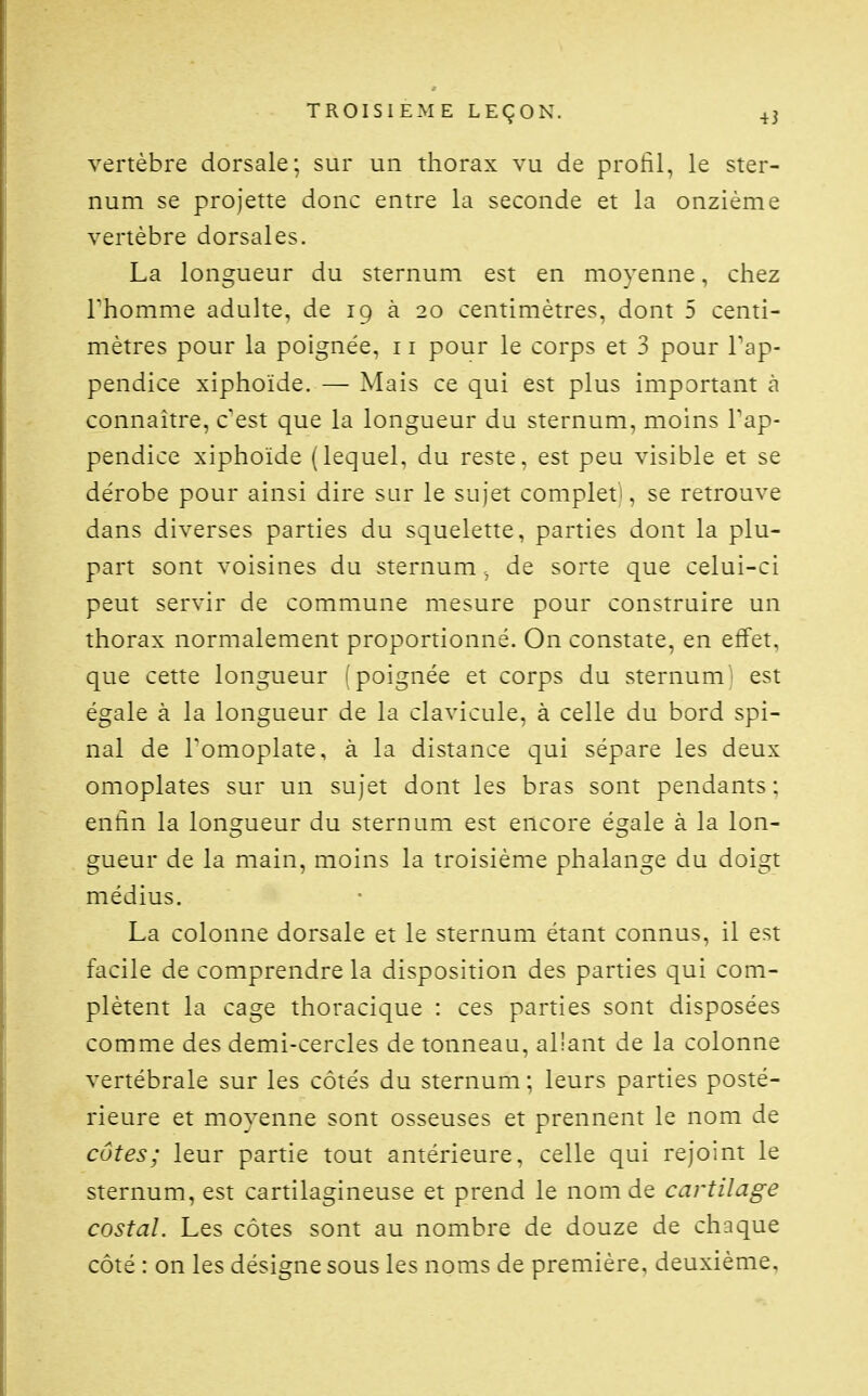 vertèbre dorsale; sur un thorax vu de profil, le ster- num se projette donc entre la seconde et la onzième vertèbre dorsales. La longueur du sternum est en moyenne, chez rhomme adulte, de 19 à 20 centimètres, dont 5 centi- mètres pour la poignée, 11 pour le corps et 3 pour Tap- pendice xiphoïde. — Mais ce qui est plus important à connaître, c'est que la longueur du sternum, moins l'ap- pendice xiphoïde (lequel, du reste, est peu visible et se dérobe pour ainsi dire sur le sujet complet^, se retrouve dans diverses parties du squelette, parties dont la plu- part sont voisines du sternum de sorte que celui-ci peut servir de commune mesure pour construire un thorax normalement proportionné. On constate, en effet, que cette longueur (poignée et corps du sternum^ est égale à la longueur de la clavicule, à celle du bord spi- nal de Tomoplate, à la distance qui sépare les deux omoplates sur un sujet dont les bras sont pendants : enfin la longueur du sternum est encore égale à la lon- gueur de la main, moins la troisième phalange du doigt médius. La colonne dorsale et le sternum étant connus, il est facile de comprendre la disposition des parties qui com- plètent la cage thoracique : ces parties sont disposées comme des demi-cercles de tonneau, al'ant de la colonne vertébrale sur les côtés du sternum ; leurs parties posté- rieure et moyenne sont osseuses et prennent le nom de côtes; leur partie tout antérieure, celle qui rejoint le sternum, est cartilagineuse et prend le nom de cartilage costal. Les côtes sont au nombre de douze de chaque côté : on les désigne sous les noms de première, deuxième.