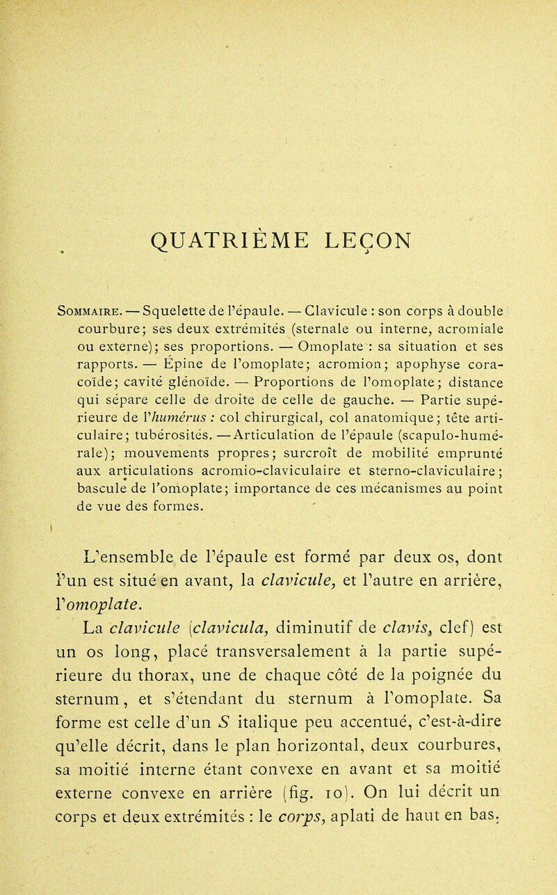 QUATRIÈME LEÇON Sommaire, — Squelette de l'épaule. — Clavicule : son corps à double courbure; ses deux extrémités (sternale ou interne, acromiale ou externe); ses proportions. — Omoplate : sa situation et ses rapports.— Epine de l'omoplate; acromion; apophyse cora- coïde; cavité glénoïde. — Proportions de l'omoplate; distance qui sépare celle de droite de celle de gauche. — Partie supé- rieure de Vhumérus : cOl chirurgical, col anatomique; tête arti- culaire; tubérosités. —Articulation de l'épaule (scapulo-humé- raie); mouvements propres; surcroît de mobilité emprunté aux articulations acromio-claviculaire et sterno-claviculaire ; bascule de l'omoplate; importance de ces mécanismes au point de vue des formes, I L'ensemble de Pépaule est formé par deux os, dont Vun est situé en avant, la clavicule, et Pautre en arrière, romoplate. La clavicule (clavicula, diminutif de clavis, clef) est un os long, placé transversalement à la partie supé- rieure du thorax, une de chaque côté de la poignée du sternum, et s^étendant du sternum à Tomoplate. Sa forme est celle d'un S italique peu accentué, c^est-à-dire qu^elle décrit, dans le plan horizontal, deux courbures, sa moitié interne étant convexe en avant et sa moitié externe convexe en arrière (fig. lo). On lui décrit un corps et deux extrémités : le corps, aplati de haut en bas.