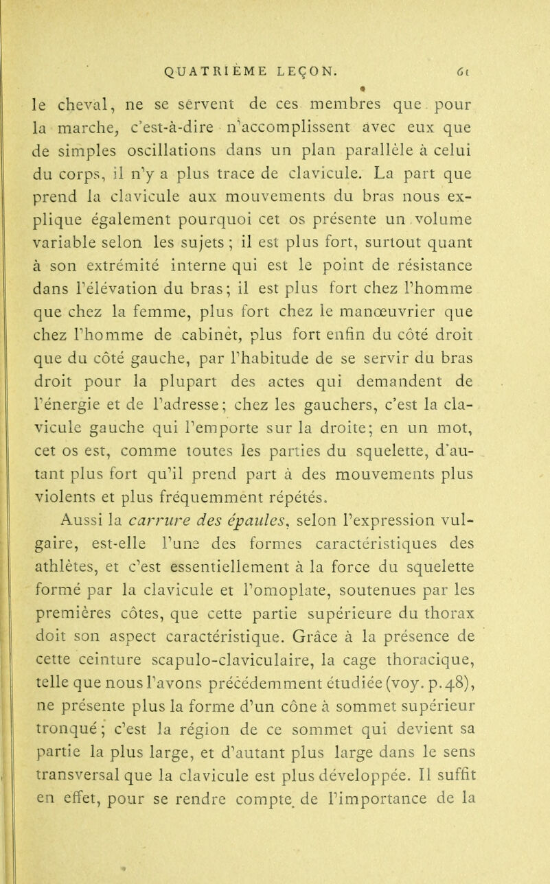 le cheval, ne se servent de ces membres que pour la marche^ c'est-à-dire n'accomplissent avec eux que de simples oscillations dans un plan parallèle à celui du corps, il a plus trace de clavicule. La part que prend la clavicule aux mouvements du bras nous ex- plique également pourquoi cet os présente un volume variable selon les sujets ; il est plus fort, surtout quant à son extrémité interne qui est le point de résistance dans rélévation du bras; il est plus fort chez Phomme que chez la femme, plus fort chez le manœuvrier que chez Phomme de cabinet, plus fort enfin du côté droit que du côté gauche, par Thabitude de se servir du bras droit pour la plupart des actes qui demandent de Ténergie et de l'adresse; chez les gauchers, c'est la cla- vicule gauche qui l'emporte sur la droite; en un mot, cet os est, comme toutes les parties du squelette, d'au- tant plus fort qu'il prend part à des mouvements plus violents et plus fréquemment répétés. Aussi la carrure des épaules, selon l'expression vul- gaire, est-elle Tune des formes caractéristiques des athlètes, et c'est essentiellement à la force du squelette formé par la clavicule et l'omoplate, soutenues par les premières côtes, que cette partie supérieure du thorax doit son aspect caractéristique. Grâce à la présence de cette ceinture scapulo-claviculaire, la cage thoracique, telle que nous l'avons précédemment étudiée (voy. p.48), ne présente plus la forme d'un cône à sommet supérieur tronqué ; c'est la région de ce sommet qui devient sa partie la plus large, et d'autant plus large dans le sens transversal que la clavicule est plus développée. Il suffit en effet, pour se rendre compte de l'importance de la