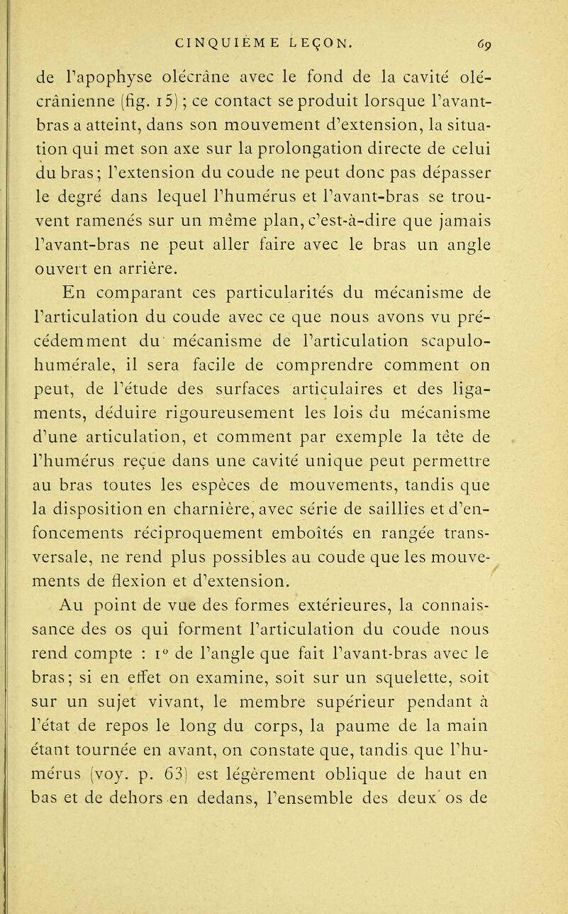 de Papophyse olécrâne avec le fond de la cavité olé- crânienne (fig. i5) ; ce contact se produit lorsque Pavant- bras a atteint, dans son mouvement d^extension, la situa- tion qui met son axe sur la prolongation directe de celui du bras; Pextension du coude ne peut donc pas dépasser le degré dans lequel Phumérus et Pavant-bras se trou- vent ramenés sur un même plan, c^est-à-dire que jamais Pavant-bras ne peut aller faire avec le bras un angle ouvert en arrière. En comparant ces particularités du mécanisme de Particulation du coude avec ce que nous avons vu pré- cédemment du mécanisme de Particulation scapulo- humérale, il sera facile de comprendre comment on peut, de Pétude des surfaces articulaires et des liga- ments, déduire rigoureusement les lois du mécanisme d\me articulation, et comment par exemple la tête de Phumérus reçue dans une cavité unique peut permettre au bras toutes les espèces de mouvements, tandis que la disposition en charnière, avec série de saillies et d^en- foncements réciproquement emboîtés en rangée trans- versale, ne rend plus possibles au coude que les mouve- ments de flexion et d^extension. Au point de vue des formes extérieures, la connais- sance des os qui forment Particulation du coude nous rend compte : i de Pangle que fait Pavant-bras avec le bras; si en effet on examine, soit sur un squelette, soit sur un sujet vivant, le membre supérieur pendant à Pétat de repos le long du corps, la paume de la main étant tournée en avant, on constate que, tandis que Phu- mérus (voy. p. 63) est légèrement oblique de haut en bas et de dehors en dedans, Pensemble des deux os de