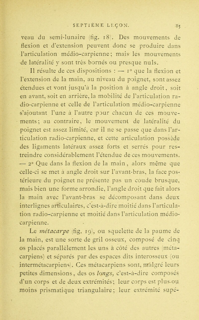 veau du semi-lunaire tig. i8 . Des mouvements de flexion et d'extension peuvent donc se produire dans l'articulation me'dio-carpienne : mais les mouvements de latéralité y sont très bornés ou presque nuls. Il résulte de ces dispositions : — que la flexion et l'extension de la main, au niveau du poignet, sont assez étendues et vont jusqu'à la position à angle droit, soit en avant, soit en arrière, la mobilité de l'articulation ra- dio-carpienne et celle de l'articulation médio-carpienne s'ajoutant l'une a l'autre pour chacun de ces mouve- ments: au contraire, le mouvement de latéralité du poignet est assez limité, car il ne se passe que dans l'ar- ticulation radio-carpienne. et cette articulation possède des ligaments latéraux assez forts et serrés pour res- treindre considérablement l'étendue de ces mouvements. — 2° Que dans la flexion de la main. alors même que celle-ci se met à angle droit sur l'avant-bras. la face pos- térieure du poignet ne présente pas un coude brusque, mais bien une formQ arrondie, l'angle droit que fait alors la main avec l'avant-bras se décomposant dans deux interlignes articulaires, c'est-à-dire mioitié dans l'articula- tion radio-carpienne et moitié dans l'articulation médio- carpienne. Le métacarpe flg. ig , ou squelette de la paume de la main, est une sorte de gril osseux, composé de cinq os placés parallèlement les uns à côté des autres méta- carpiens^ et séparés par des espaces dits interosseux ou intermétacarpiens . Ces métacarpiens sont, m'algré leurs petites dimensions. des os longs, c'est-à-dire composés d'un corps et de deux extrémités: leur corps est plus.ou moins prismatique triangulaire : leur extrémité supé-