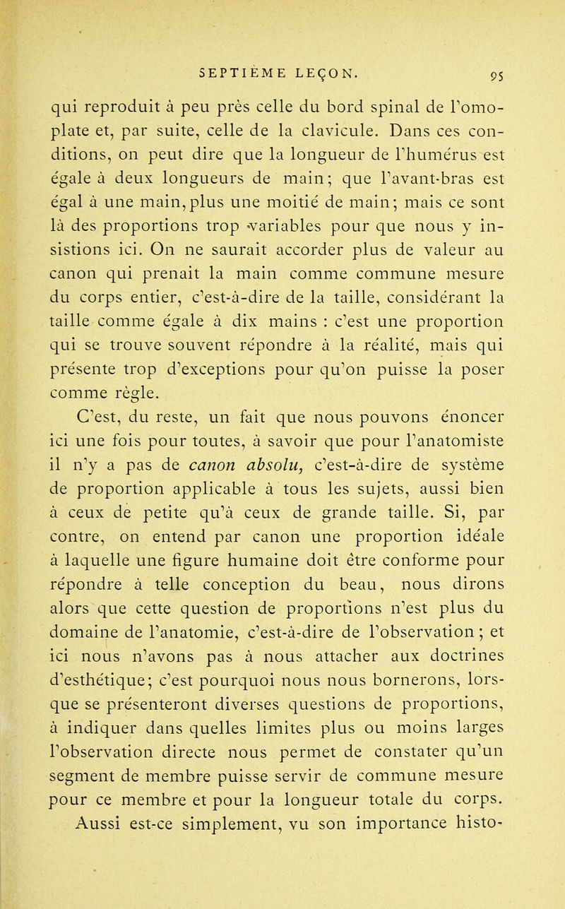 qui reproduit à peu près celle du bord spinal de Tomo- plate et, par suite, celle de la clavicule. Dans ces con- ditions, on peut dire que la longueur de Thumérus est égale à deux longueurs de main; que Pavant-bras est égal à une main,plus une moitié de main; mais ce sont là des proportions trop -variables pour que nous y in- sistions ici. On ne saurait accorder plus de valeur au canon qui prenait la main comme commune mesure du corps entier, c^est-à-dire de la taille, considérant la taille comme égale à dix mains : c^est une proportion qui se trouve souvent répondre à la réalité, mais qui présente trop d'exceptions pour qu'on puisse la poser comme règle. C'est, du reste, un fait que nous pouvons énoncer ici une fois pour toutes, à savoir que pour Fanatomiste il n'y a pas de canon absolu, c'est-à-dire de système de proportion applicable à tous les sujets, aussi bien à ceux de petite qu'à ceux de grande taille. Si, par contre, on entend par canon une proportion idéale à laquelle une figure humaine doit être conforme pour répondre à telle conception du beau, nous dirons alors que cette question de proportions n'est plus du domaine de l'anatomie, c'est-à-dire de l'observation ; et ici nous n'avons pas à nous attacher aux doctrines d'esthétique; c'est pourquoi nous nous bornerons, lors- que se présenteront diverses questions de proportions, à indiquer dans quelles limites plus ou moins larges l'observation directe nous permet de constater qu'un segment de membre puisse servir de commune mesure pour ce membre et pour la longueur totale du corps. Aussi est-ce simplement, vu son importance histo-