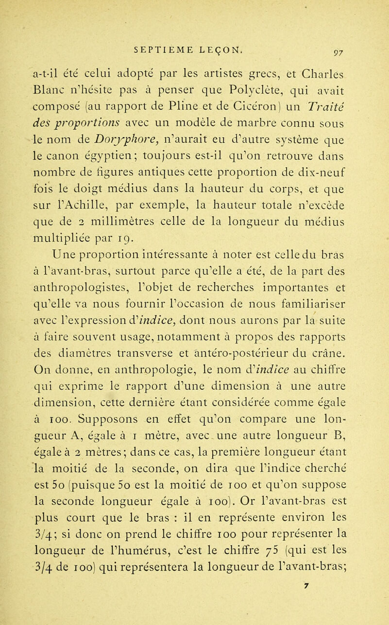 a-t-il été celui adopté par les artistes grecs, et Charles Blanc n'hésite pas à penser que Polyclète, qui avait composé (au rapport de Pline et de Cicéron) un Traité des proportions avec un modèle de marbre connu sous le nom de Doryphore, n'aurait eu d'autre système que le canon égyptien ; toujours est-il qu'on retrouve dans nombre de hgures antiques cette proportion de dix-neuf fois le doigt médius dans la hauteur du corps, et que sur l'Achille, par exemple, la hauteur totale n'excède que de 2 millimètres celle de la longueur du médius multipliée par 19. Une proportion intéressante à noter est celle du bras à l'avant-bras, surtout parce qu'elle a été, de la part des anthropologistes, l'objet de recherches importantes et qu'elle va nous fournir l'occasion de nous familiariser avec l'expression d'z72<i/c^, dont nous aurons par la suite à faire souvent usage, notamment à propos des rapports des diamètres transverse et antéro-postérieur du crâne. On donne, en anthropologie, le nom d^indice au chiffre qui exprime le rapport d'une dimension à une autre dimension, cette dernière étant considérée comme égale à 100. Supposons en effet qu'on compare une lon- gueur A, égale à i mètre, avec , une autre longueur B, égale à 2 mètres; dans ce cas, la première longueur étant la moitié de la seconde, on dira que l'indice cherché est 5o (puisque 5o est la moitié de 100 et qu'on suppose la seconde longueur égale à 100). Or l'avant-bras est plus court que le bras : il en représente environ les 3/4; si donc on prend le chiffre 100 pour représenter la longueur de l'humérus, c'est le chiffre j5 (qui est les 3/4 de 100) qui représentera la longueur de l'avant-bras; 7