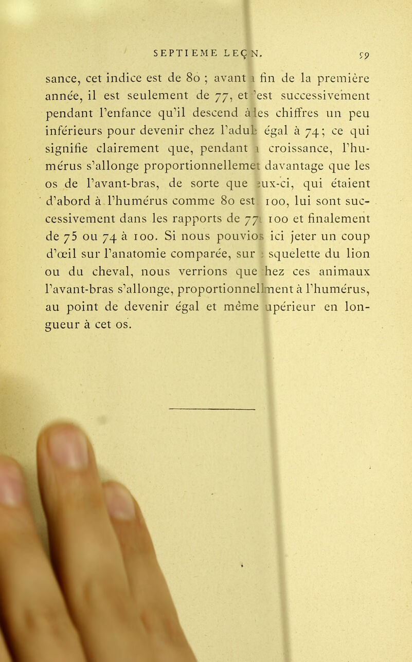 sance, cet indice est de 80 ; avant a fin de la première année, il est seulement de 77, et 'est successivernent pendant Tenfance qu'il descend à les chiffres un peu inférieurs pour devenir chez Tadulî égal à 74 ; ce qui signifie clairement que, pendant 1 croissance, Thu- mérus s'allonge proportionnellemet davantage que les os de Pavant-bras, de sorte que îux-ci, qui étaient d'abord à l'humérus comme 80 est 100, lui sont suc- cessivement dans les rapports de 77'. 100 et finalement de 75 ou 74 à 100. Si nous pouvios ici jeter un coup d'œil sur l'anatomie comparée, sur : squelette du lion ou du cheval, nous verrions que hez ces animaux l'avant-bras s'allonge, proportionnellment à l'humérus, au point de devenir égal et même upérieur en lon-