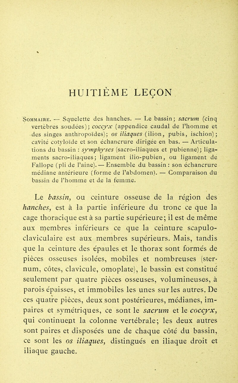 HUITIÈME LEÇON Sommaire. — Squelette des hanches. — Le bassin ; sacrum (cinq vertèbres soudées); coccyx (appendice caudal de l'homme et • des singes anthropoïdes); os- iliaques (ilion, pubis, ischion); cavité cotyloïde et son échancrure dirigée en bas. — Articula- tions du bassin : symphyses (sacro-iliaques et pubienne); liga- ments sacro-iliaques; ligament ilio-pubien, ou ligament de Fallope (pli de l'aine). — Ensemble du bassin: son échancrure médiane antérieure (forme de l'abdomen). — Comparaison du bassin de l'homme et de la femme. Le bassin, ou ceinture osseuse de la région des hanches, est à la partie inférieure du tronc ce que la cage thoracique est à sa partie supérieure; il est de même aux membres inférieurs ce que la ceinture scapulo- claviculaire est aux membres supérieurs. Mais, tandis que la ceinture des épaules et le thorax sont formés de pièces osseuses isolées, mobiles et nombreuses (ster- num, côtes, clavicule, omoplate), le bassin est constitué seulement par quatre pièces osseuses, volumineuses, à parois épaisses, et immobiles les unes sur les autres. De ces quatre pièces, deux sont postérieures, médianes, im- paires et symétriques, ce sont le sacrum et le coccj^x, qui continuent la colonne vertébrale; les deux autres sont paires et disposées une de chaque côté du bassin, ce sont les os iliaques, distingués en iliaque droit et iliaque gauche.