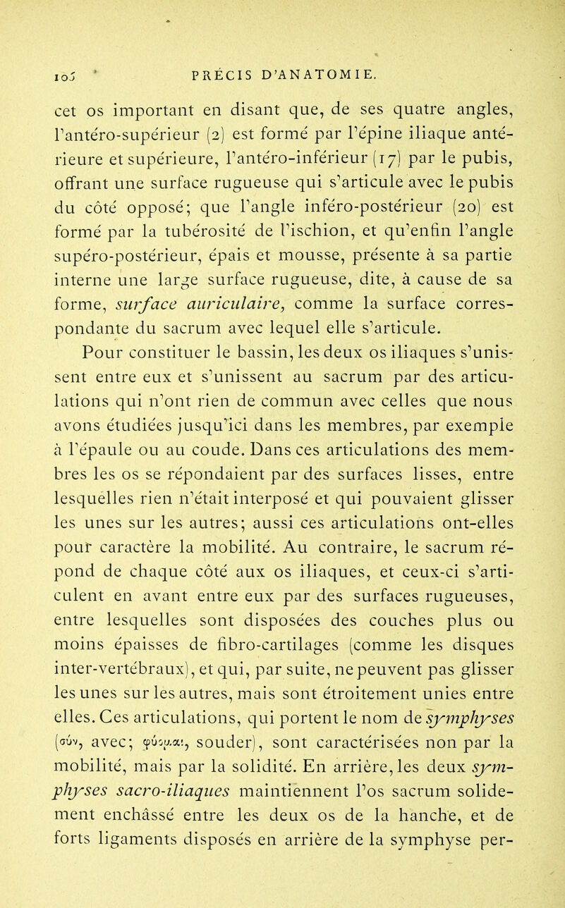 cet OS important en disant que, de ses quatre angles, Tantéro-supérieur (2) est formé par Tépine iliaque anté- rieure et supérieure, Tantéro-inférieur (17) par le pubis, offrant une surface rugueuse qui s^articule avec le pubis du côté opposé; que Tangle inféro-postérieur (20) est formé par la tubérosité de Tischion, et qu^enfin Pangle supéro-postérieur, épais et mousse, présente à sa partie interne une large surface rugueuse, dite, à cause de sa forme, surface auriculaire, comme la surface corres- pondante du sacrum avec lequel elle s^articule. Pour constituer le bassin, les deux os iliaques s'unis- sent entre eux et s'unissent au sacrum par des articu- lations qui n'ont rien de commun avec celles que nous avons étudiées jusqu'ici dans les membres, par exemple à Tépaule ou au coude. Dans ces articulations des mem- bres les os se répondaient par des surfaces lisses, entre lesquelles rien n'était interposé et qui pouvaient glisser les unes sur les autres; aussi ces articulations ont-elles pour caractère la mobilité. Au contraire, le sacrum ré- pond de chaque côté aux os iliaques, et ceux-ci s'arti- culent en avant entre eux par des surfaces rugueuses, entre lesquelles sont disposées des couches plus ou moins épaisses de fibro-cartilages (comme les disques inter-vertébraux), et qui, par suite, ne peuvent pas glisser les unes sur les autres, mais sont étroitement unies entre elles. Ces articulations, qui portent le nom de symphyses (auv, avec; cpuoaa-., souder), sont caractérisées non par la mobilité, mais par la solidité. En arrière, les deux sym- physes sacro-iliaques maintiennent l'os sacrum solide- ment enchâssé entre les deux os de la hanche, et de forts ligaments disposés en arrière de la symphyse per-