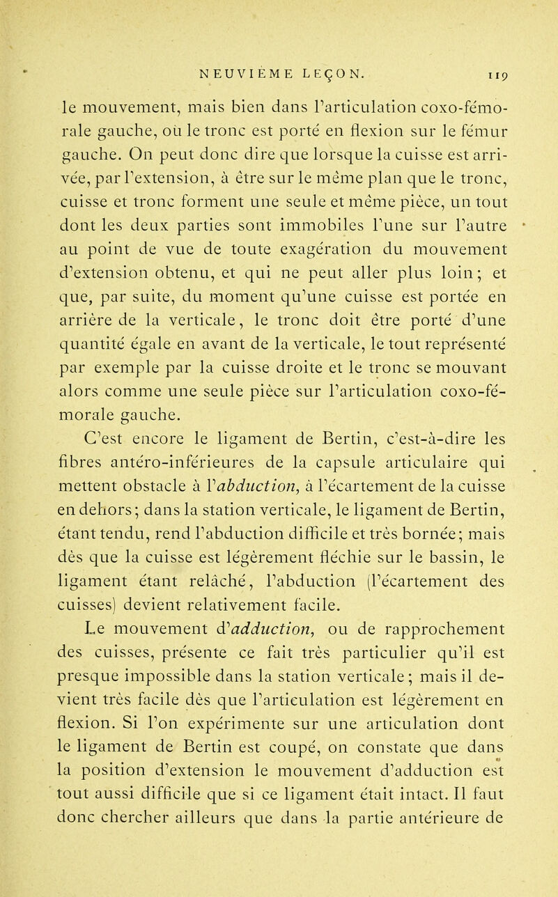 le mouvement, mais bien dans l'articulation coxo-fémo- rale gauche, où le tronc est porté en flexion sur le fémur gauche. On peut donc dire que lorsque la cuisse est arri- vée, par Textension, à être sur le même plan que le tronc, cuisse et tronc forment une seule et même pièce, un tout dont les deux parties sont immobiles Tune sur Tautre au point de vue de toute exagération du mouvement d'extension obtenu, et qui ne peut aller plus loin ; et que, par suite, du moment qu'une cuisse est portée en arrière de la verticale, le tronc doit être porté d'une quantité égale en avant de la verticale, le tout représenté par exemple par la cuisse droite et le tronc se mouvant alors comme une seule pièce sur l'articulation coxo-fé- morale gauche. C'est encore le ligament de Bertin, c'est-à-dire les fibres antéro-inférieures de la capsule articulaire qui mettent obstacle à Vabduction, à l'écartement de la cuisse en dehors ; dans la station verticale, le ligament de Bertin, étant tendu, rend l'abduction difficile et très bornée; mais dès que la cuisse est légèrement fléchie sur le bassin, le ligament étant relâché, l'abduction (l'écartement des cuisses) devient relativement facile. Le mouvement âi adduction, ou de rapprochement des cuisses, présente ce fait très particulier qu'il est presque impossible dans la station verticale; mais il de- vient très facile dès que l'articulation est légèrement en flexion. Si l'on expérimente sur une articulation dont le ligament de Bertin est coupé, on constate que dans la position d'extension le mouvement d'adduction est tout aussi difficile que si ce ligament était intact. Il faut donc chercher ailleurs que dans la partie antérieure de