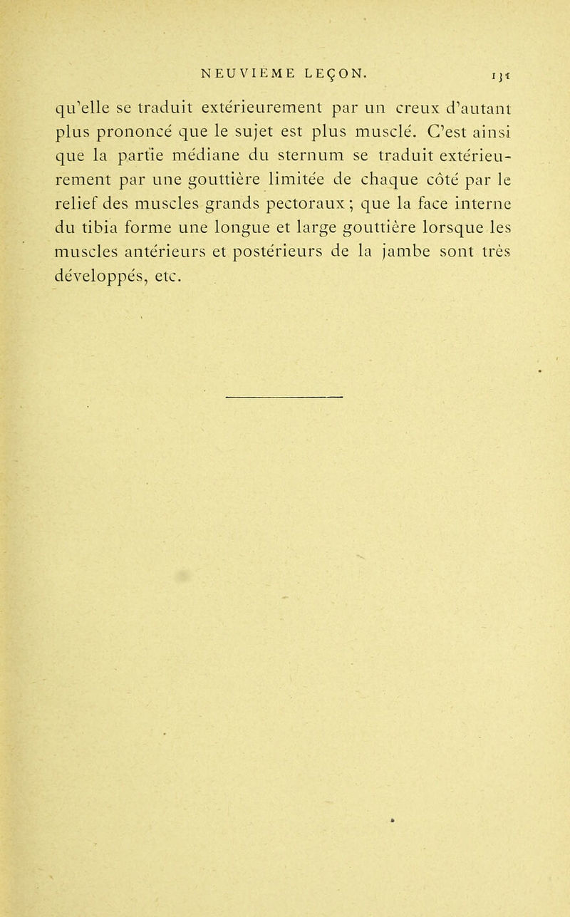 qu'elle se traduit extérieurement par un creux d'autant plus prononcé que le sujet est plus musclé. C'est ainsi que la partie médiane du sternum se traduit extérieu- rement par une gouttière limitée de chaque côté par le relief des muscles grands pectoraux ; que la face interne du tibia forme une longue et large gouttière lorsque les muscles antérieurs et postérieurs de la jambe sont très développés, etc.