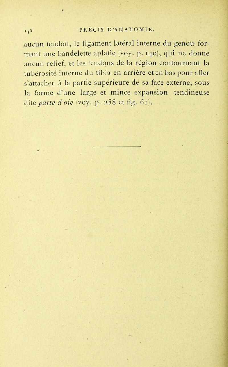 aucun tendon, le ligament latéral interne du genou for- mant une bandelette aplatie (voy. p. 140), qui ne donne aucun relief, et les tendons de la région contournant la tubérosité interne du tibia en arrière et en bas pour aller s^attacher à la partie supérieure de sa face externe, sous la forme d\ine large et mince expansion tendineuse dite patte d'oie (voy. p. 258 et fig. 61).