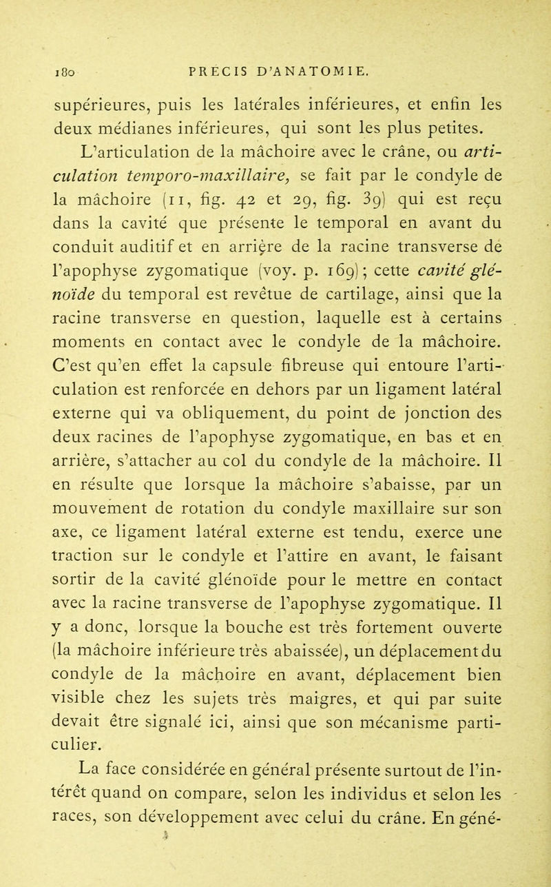 supérieures, puis les latérales inférieures, et enfin les deux médianes inférieures, qui sont les plus petites. L^articulation de la mâchoire avec le crâne, ou aj^ti- culation temporo-ynaxillaire, se fait par le condyle de la mâchoire (ii, fig. 42 et 29, fig. 39) qui est reçu dans la cavité que présente le temporal en avant du conduit auditif et en arrière de la racine transverse de Tapophyse zygomatique (voy. p. 169); cette cavité glé- noïde du temporal est revêtue de cartilage, ainsi que la racine transverse en question, laquelle est à certains moments en contact avec le condyle de la mâchoire. Cest qu^en effet la capsule fibreuse qui entoure Parti-- culation est renforcée en dehors par un ligament latéral externe qui va obliquement, du point de jonction des deux racines de Tapophyse zygomatique, en bas et en arrière, s^attacher au col du condyle de la mâchoire. Il en résulte que lorsque la mâchoire s^abaisse, par un mouvement de rotation du condyle maxillaire sur son axe, ce ligament latéral externe est tendu, exerce une traction sur le condyle et Tattire en avant, le faisant sortir de la cavité glénoïde pour le mettre en contact avec la racine transverse de l'apophyse zygomatique. Il y a donc, lorsque la bouche est très fortement ouverte (la mâchoire inférieure très abaissée), un déplacementdu condyle de la mâchoire en avant, déplacement bien visible chez les sujets très maigres, et qui par suite devait être signalé ici, ainsi que son mécanisme parti- culier. La face considérée en général présente surtout de Pin- térêt quand on compare, selon les individus et selon les races, son développement avec celui du crâne. Engéné-