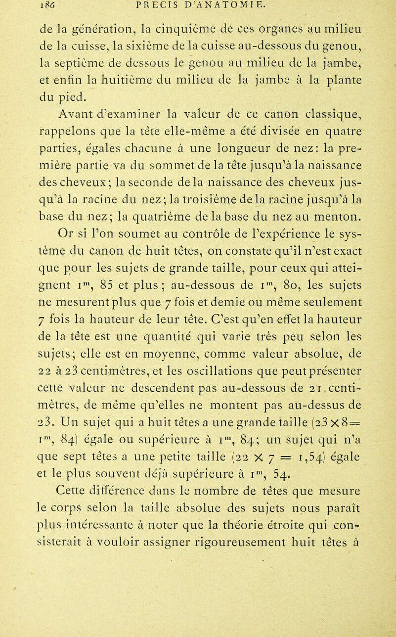 de la génération, la cinquième de ces organes au milieu de la cuisse, la sixième de la cuisse au-dessous du genou, la septième de dessous le genou au milieu de la jambe, et enfin la huitième du milieu de la jambe à la plante du pied. Avant d^examiner la valeur de ce canon classique, rappelons que la tête elle-même a été divisée en quatre parties, égales chacune à une longueur de nez: la pre- mière partie va du sommet de la tête jusqu^à la naissance des cheveux; la seconde delà naissance des cheveux jus- qu'à la racine du nez ; la troisième de la racine jusqu'à la base du nez; la quatrième de la base du nez au menton. Or si Ton soumet au contrôle de Pexpérience le sys- tème du canon de huit têtes, on constate qu'il n'est exact que pour les sujets de grande taille, pour ceux qui attei- gnent I', 85 et plus; au-dessous de 80, les sujets ne mesurent plus que 7 fois et demie ou même seulement 7 fois la hauteur de leur tête. C'est qu'en effet la hauteur de la tête est une quantité qui varie très peu selon les sujets; elle est en moyenne, comme valeur absolue, de 22 à 23 centimètres, et les oscillations que peut présenter cette valeur ne descendent pas au-dessous de 21 centi- mètres, de même qu'elles ne montent pas au-dessus de 23. Un sujet qui a huit têtes a une grande taille (23 X 8 = I', 84) égale ou supérieure à i', 84; un sujet qui n'a que sept têtes a une petite taille (22 X 7 = 1,54) égale et le plus souvent déjà supérieure à i', 54. Cette différence dans le nombre de têtes que mesure le corps selon la taille absolue des sujets nous paraît plus intéressante à noter que la théorie étroite qui con- sisterait à vouloir assigner rigoureusement huit têtes à