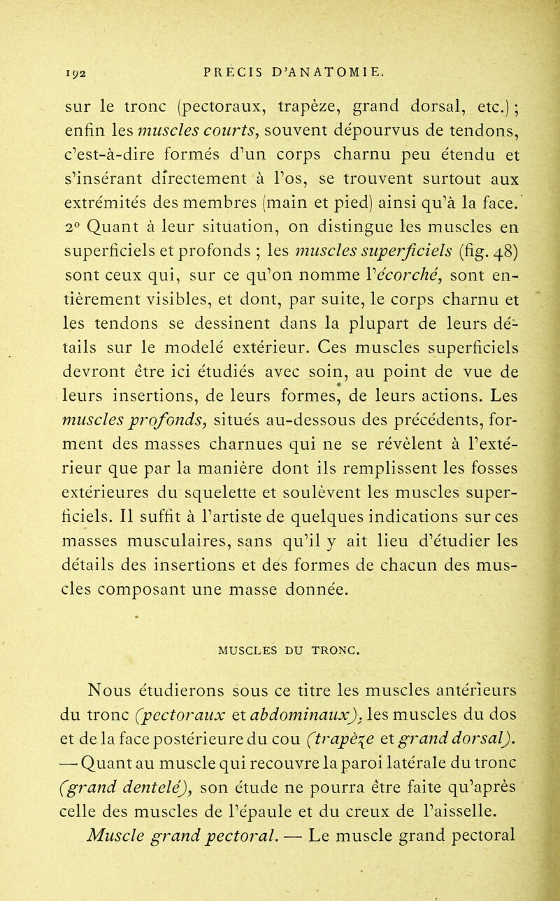 sur le tronc (pectoraux, trapèze, grand dorsal, etc.) ; enfin les muscles courts, souvent dépourvus de tendons, c'est-à-dire formés d'un corps charnu peu étendu et s'insérant directement à Pos, se trouvent surtout aux extrémités des membres (main et pied) ainsi qu'à la face. 2° Quant à leur situation, on distingue les muscles en superficiels et profonds ; les muscles superficiels (fig. 48) sont ceux qui, sur ce qu'on nomme Vécorché, sont en- tièrement visibles, et dont, par suite, le corps charnu et les tendons se dessinent dans la plupart de leurs dé- tails sur le modelé extérieur. Ces muscles superficiels devront être ici étudiés avec soin, au point de vue de leurs insertions, de leurs formes, de leurs actions. Les muscles profonds, situés au-dessous des précédents, for- ment des masses charnues qui ne se révèlent à l'exté- rieur que par la manière dont ils remplissent les fosses extérieures du squelette et soulèvent les muscles super- ficiels. Il suffit à l'artiste de quelques indications sur ces masses musculaires, sans qu'il y ait lieu d'étudier les détails des insertions et des formes de chacun des mus- cles composant une masse donnée. MUSCLES DU TRONC. Nous étudierons sous ce titre les muscles antérieurs du tronc (pectoraux ç^t abdominaux), les muscles du dos et delà face postérieure du cou (trapèze qx grand dorsal). —■ Quant au muscle qui recouvre la paroi latérale du tronc (grand dentelé), son étude ne pourra être faite qu'après celle des muscles de l'épaule et du creux de l'aisselle. Muscle grand pectoral. — Le muscle grand pectoral