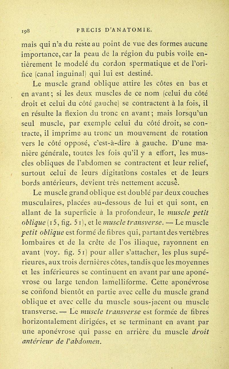 ip8 ■ . PRECIS D'ANATOMIE. mais qui n^a du reste au point de vue des formes aucune importance, car la peau de la région du pubis voile en- tièrement le modelé du cordon spermatique et de Tori- lice (canal inguinal) qui lui est destiné. Le muscle grand oblique attire les côtes en bas et en avant ; si les deux muscles de ce nom (celui du côté droit et celui du côté gauche) se contractent à la fois, il en résulte la flexion du tronc en avant ; mais lorsquMn seul muscle, par exemple celui du côté droit, se con- tracte, il imprime au tronc un mouvement de rotation vers le côté opposé, cVst-à-dire à gauche. D^une ma- nière générale, toutes les fois qu^il y a effort, les mus- cles obliques de Tabdomen se contractent et leur relief, surtout C€lui de leurs digitatiions costales et de leurs bords antérieurs, devient très nettement accusé. Le muscle grand oblique est doublé par deux couches musculaires, placées au-dessous de lui et qui sont, en allant de la superficie à la profondeur, le muscle petit oblique (i 5^ fig. 51), et le muscle transverse. — Le muscle petit oblique est formé de fibres qui, partant des vertèbres lombaires et de la crête de Tos iliaque, rayonnent en avant (voy. fig. 5i) pour aller s^attacher, les plus supé- rieures, aux trois dernières côtes, tandis que lesmoyennes et les inférieures se continuent en avant par une aponé- vrose ou large tendon lamelliforme. Cette aponévrose se confond bientôt en partie avec celle du muscle grand oblique et avec celle du muscle sous-jacent ou muscle transverse. — Le muscle transverse est formée de fibres horizontalement dirigées, et se terminant en avant par une aponévrose qui passe en arrière du muscle droit antérieur de Vabdomen.