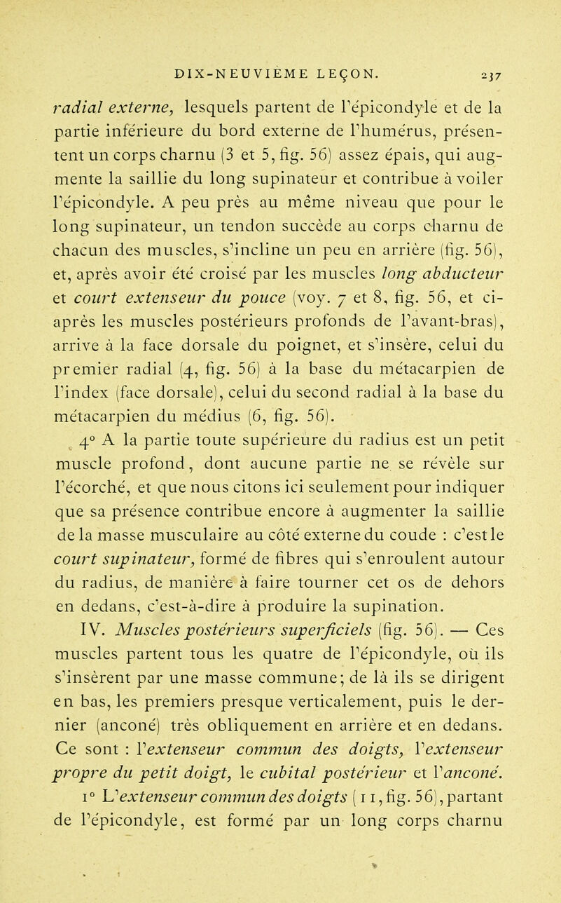 radial externe, lesquels partent de Tépicondyle et de la partie inférieure du bord externe de Phumérus, présen- tent un corps charnu (3 et 5, fig. 56) assez épais, qui aug- mente la saillie du long supinateur et contribue à voiler Pépicondyle. A peu près au même niveau que pour le long supinateur, un tendon succède au corps charnu de chacun des muscles, s^incline un peu en arrière (fig. 56), et, après avoir été croisé par les muscles long abducteur et court extenseur du pouce (voy. 7 et 8, fig. 56, et ci- après les muscles postérieurs profonds de Pavant-bras), arrive à la face dorsale du poignet, et s^insère, celui du premier radial (4, fig. 56) à la base du métacarpien de l'index (face dorsale), celui du second radial à la base du métacarpien du médius (6, fig. 56). 4'» A la partie toute supérieure du radius est un petit muscle profond, dont aucune partie ne se révèle sur Pécorché, et que nous citons ici seulement pour indiquer que sa présence contribue encore à augmenter la saillie de la masse musculaire au côté externe du coude : c'est le court supinateur, formé de fibres qui s'enroulent autour du radius, de manière à faire tourner cet os de dehors en dedans, c'est-à-dire à produire la supination. IV. Muscles postérieurs superficiels (fig. 56). — Ces muscles partent tous les quatre de Pépicondyle, où ils s'insèrent par une masse commune; de là ils se dirigent en bas, les premiers presque verticalement, puis le der- nier (anconé) très obliquement en arrière et en dedans. Ce sont : Vextenseur commun des doigts, Vextenseur propre du petit doigt, le cubital postérieur et Vanconé. I ° ]Jextenseur commun des doigts (11, fig. 5 6), partant de Pépicondyle, est formé par un long corps charnu