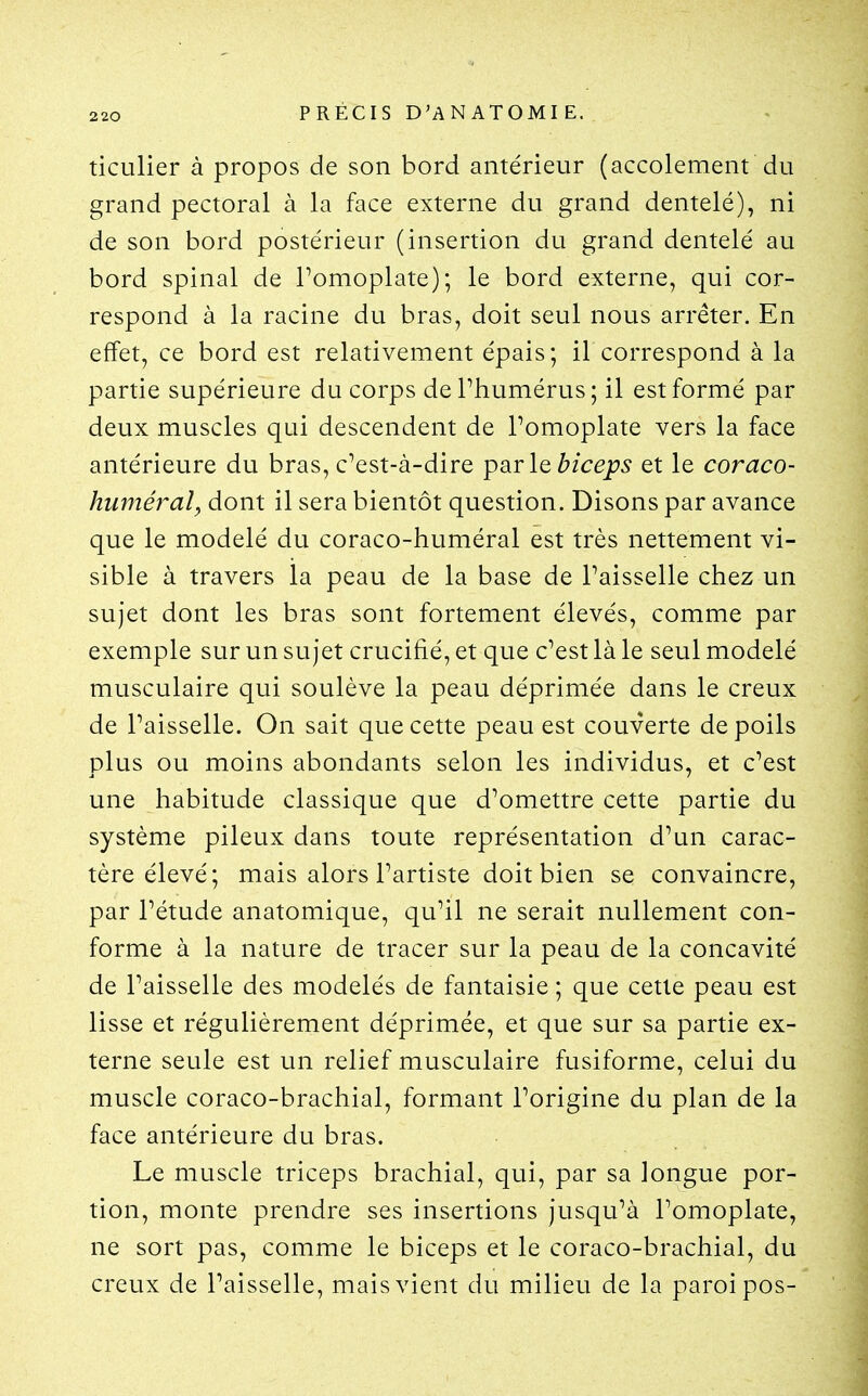 2 20 ticulier à propos de son bord antérieur (accolement du grand pectoral à la face externe du grand dentelé), ni de son bord postérieur (insertion du grand dentelé au bord spinal de Tomoplate); le bord externe, qui cor- respond à la racine du bras, doit seul nous arrêter. En effet, ce bord est relativement épais; il correspond à la partie supérieure du corps dePhumérus; il est formé par deux muscles qui descendent de Pomoplate vers la face antérieure du bras, c'est-à-dire par \q biceps et le coraco- huméral, dont il sera bientôt question. Disons par avance que le modelé du coraco-huméral est très nettement vi- sible à travers la peau de la base de Faisselle chez un sujet dont les bras sont fortement élevés, comme par exemple sur un sujet crucifié, et que c'est là le seul modelé musculaire qui soulève la peau déprimée dans le creux de Paisselle. On sait que cette peau est couverte de poils plus ou moins abondants selon les individus, et c'est une habitude classique que d'omettre cette partie du système pileux dans toute représentation d'un carac- tère élevé; mais alors l'artiste doit bien se convaincre, par l'étude anatomique, qu'il ne serait nullement con- forme à la nature de tracer sur la peau de la concavité de l'aisselle des modelés de fantaisie ; que cette peau est lisse et régulièrement déprimée, et que sur sa partie ex- terne seule est un relief musculaire fusiforme, celui du muscle coraco-brachial, formant l'origine du plan de la face antérieure du bras. Le muscle triceps brachial, qui, par sa longue por- tion, monte prendre ses insertions jusqu'à l'omoplate, ne sort pas, comme le biceps et le coraco-brachial, du creux de l'aisselle, mais vient du milieu de la paroi pos-