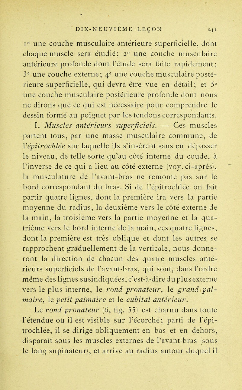 1° une couche musculaire antérieure superficielle, dont chaque muscle sera étudié; 2*^ une couche musculaire antérieure profonde dont Tétude sera faite rapidement ; 3° une couche externe; 4 une couche musculaire posté- rieure superficielle, qui devra être vue en détail; et 5° une couche musculaire postérieure profonde dont nous ne dirons que ce qui est nécessaire pour comprendre le dessin formé au poignet par les tendons correspondants. I. Muscles antérieurs supei'ficiels. — Ces muscles partent tous, par une masse musculaire commune, de Vépitrochlée sur laquelle ils s^insèrent sans en dépasser le niveau, de telle sorte qu*'au côté interne du coude, à rinverse de ce qui a lieu au côté externe (voy. ci-après), la musculature de Pavant-bras ne remonte pas sur le bord correspondant du bras. Si de Pépitrochlée on fait partir quatre lignes, dont la première ira vers la partie moyenne du radius, la deuxième vers le côté externe de la main, la troisième vers la partie moyenne et la qua- trième vers le bord interne de la main, ces quatre lignes, dont la première est très oblique et dont les autres se rapprochent graduellement de la verticale, nous donne- ront la direction de chacun des quatre muscles anté- rieurs superficiels de Pavant-bras, qui sont, dans Pordre même des lignes susindiquées, c^est-à-dire du plus externe vers le plus interne, le rond pronateur, le grand pal- maire, \q, petit palmaire et le cubital antérieur. Le rond pronateur (6, fig. 55) est charnu dans toute Pétendue où il est visible sur Pécorché; parti de Pépi- trochlée, il se dirige obliquement en bas et en dehors, disparaît sous les muscles externes de Pavant-bras (sous le long supinateur), et arrive au radius autour duquel il