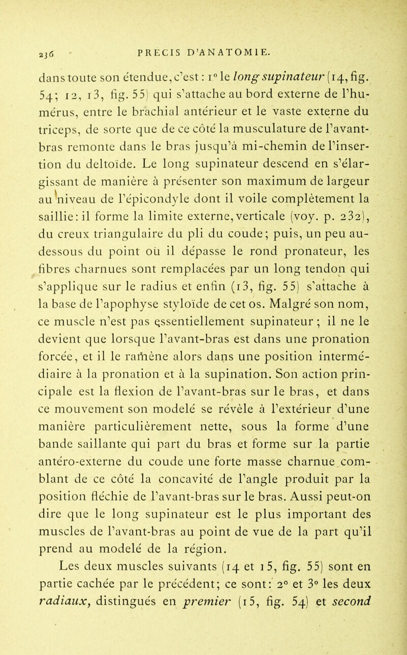 dans toute son étendue, c'est : ile longsiipinateur 54; 12, i3, fig. 55) qui s'attache au bord externe de Phu- mérus, entre le brachial antérieur et le vaste externe du triceps, de sorte que de ce côté la musculature de Pavant- bras remonte dans le bras jusqu'à mi-chemin de l'inser- tion du deltoïde. Le long supinateur descend en s'élar- gissant de manière à présenter son maximum de largeur auNiiveau de l'épicondyle dont il voile complètement la saillie: il forme la limite externe,verticale (voy. p. 232), du creux triangulaire du pli du coude; puis, un peu au- dessous du point où il dépasse le rond pronateur, les fibres charnues sont remplacées par un long tendon qui s'applique sur le radius et enhn (i3, fig. 55) s'attache à la base de l'apophyse styloïde de cet os. Malgré son nom, ce muscle n'est pas essentiellement supinateur ; il ne le devient que lorsque Pavant-bras est dans une pronation forcée, et il le rai^ène alors dans une position intermé- diaire à la pronation et à la supination. Son action prin- cipale est la flexion de l'avant-bras sur le bras, et dans ce mouvement son modelé se révèle à l'extérieur d'une manière particulièrement nette, sous la forme d'une bande saillante qui part du bras et forme sur la partie antéro-externe du coude une forte masse charnue com- blant de ce côté la concavité de l'angle produit par la position fléchie de Pavant-bras sur le bras. Aussi peut-on dire que le long supinateur est le plus important des muscles de Pavant-bras au point de vue de la part qu'il prend au modelé de la région. Les deux muscles suivants (14 et i5, fig. 55) sont en partie cachée par le précédent; ce sont: 2° et 3° les deux radiauXj distingués en premier (i5, fig. 54) et second