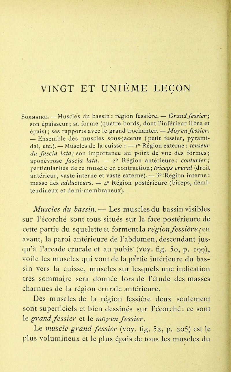VINGT ET UNIÈME LEÇON Sommaire. —Muscles du bassin : région fessière. — Grand fessier; son épaisseur; sa forme (quatre bords, dont l'inférieur libre et épais) ; ses rapports avec le grand trochanter. — Moyen fessier. — Ensemble des muscles sous-jacents (petit fessier, pyrami- dal, etc.). — Muscles de la cuisse : — i Région externe : tenseur du fascia lata; son importance au point de vue des formes; aponévrose fascia lata. — 2'' Région antérieure : couturier; particularités de ce muscle en contraction; fr/ce^5 crural (droit antérieur, vaste interne et vaste externe). — 3 Région interne : masse des adducteurs. — 4 Région postérieure (biceps, demi- tendineux et demi-membraneux). Muscles du bassin.— Les muscles du bassin visibles sur récorché sont tous situés sur la face postérieure de cette partie du squelette et forment la région fessière ; avant, la paroi antérieure de Pabdomen^ descendant jus- qu^à Parcade crurale et au pubis' (voy. fig. 5o, p. 199), voile les muscles qui vont de la partie intérieure du bas- sin vers la cuisse, muscles sur lesquels une indication très sommaire sera donnée lors de Tétude des masses charnues de la région crurale antérieure. Des muscles de la région fessière deux seulement sont superficiels et bien dessinés sur Pécorché : ce sont le grand fessier et le moyen fessier. Le muscle grand fessier (voy. fig. 52, p. 2o5) est le plus volumineux et le plus épais de tous les muscles du