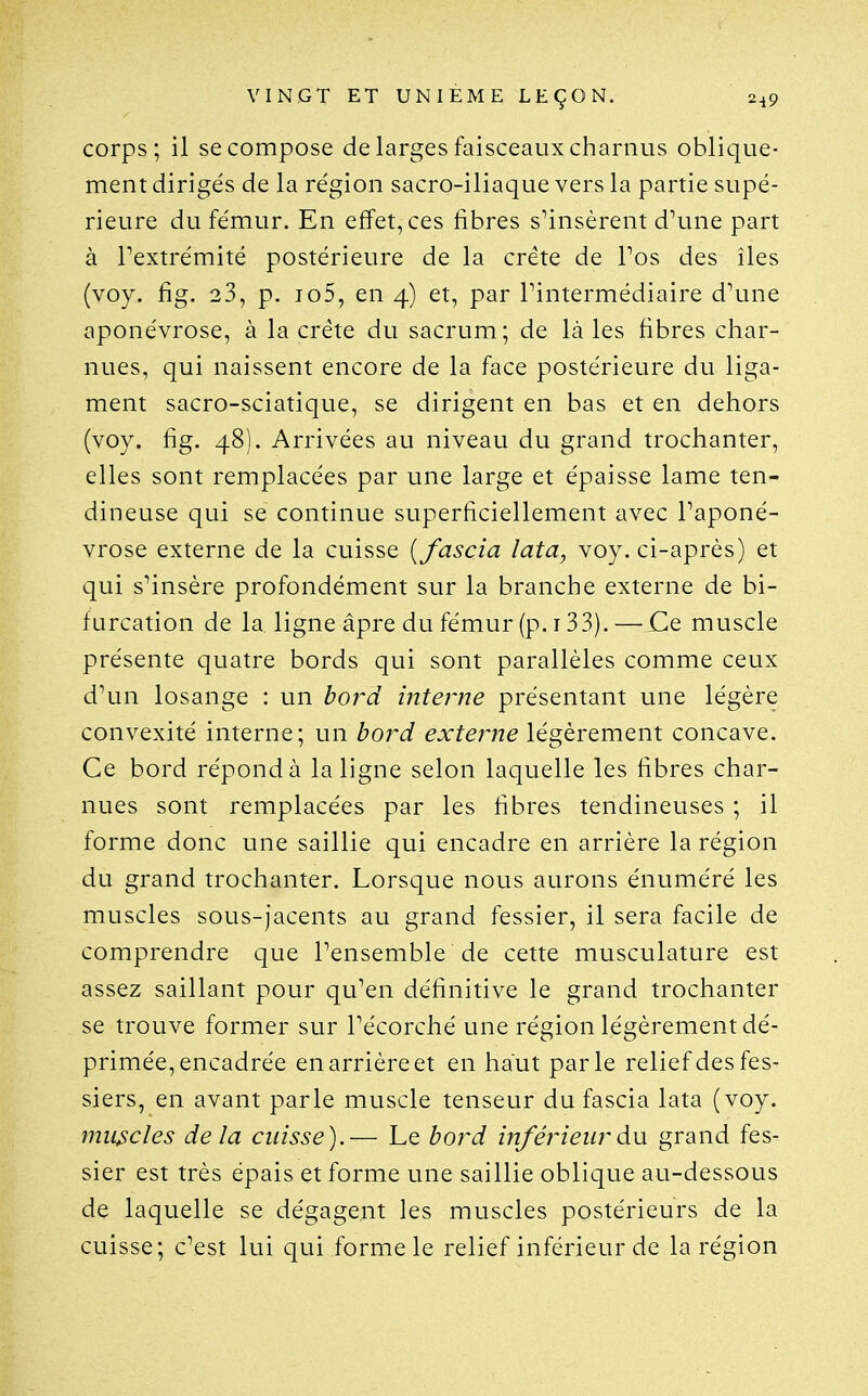 corps; il se compose de larges faisceaux charnus oblique- ment dirigés de la région sacro-iliaque vers la partie supé- rieure du fémur. En effet, ces fibres s^insèrent d\uie part à Pextrémité postérieure de la crête de Pos des îles (voy. fig. 23, p. io5, en 4) et, par Pintermédiaire d\me aponévrose, à la crête du sacrum; de là les fibres char- nues, qui naissent encore de la face postérieure du liga- ment sacro-sciatique, se dirigent en bas et en dehors (voy. fig. 48). Arrivées au niveau du grand trochanter, elles sont remplacées par une large et épaisse lame ten- dineuse qui se continue superficiellement avec Taponé- vrose externe de la cuisse {fascia lata, voy. ci-après) et qui s^insère profondément sur la branche externe de bi- furcation de la ligne âpre du fémur (p. 133). — Ce muscle présente quatre bords qui sont parallèles comme ceux d\m losange : un bord interne présentant une légère convexité interne; un bord extej^ne légèrement concave. Ce bord répond à la ligne selon laquelle les fibres char- nues sont remplacées par les fibres tendineuses ; il forme donc une saillie qui encadre en arrière la région du grand trochanter. Lorsque nous aurons énuméré les muscles sous-jacents au grand fessier, il sera facile de comprendre que Tensemble de cette musculature est assez saillant pour qu^en définitive le grand trochanter se trouve former sur Pécorché une région légèrement dé- primée, encadrée en arrière et en haut parle relief des fes- siers, en avant parle muscle tenseur du fascia lata (voy. muscles delà cuisse).— Le bord inférieur à\x grand fes- sier est très épais et forme une saillie oblique au-dessous de laquelle se dégagent les muscles postérieurs de la cuisse; c^est lui qui forme le relief inférieur de la région