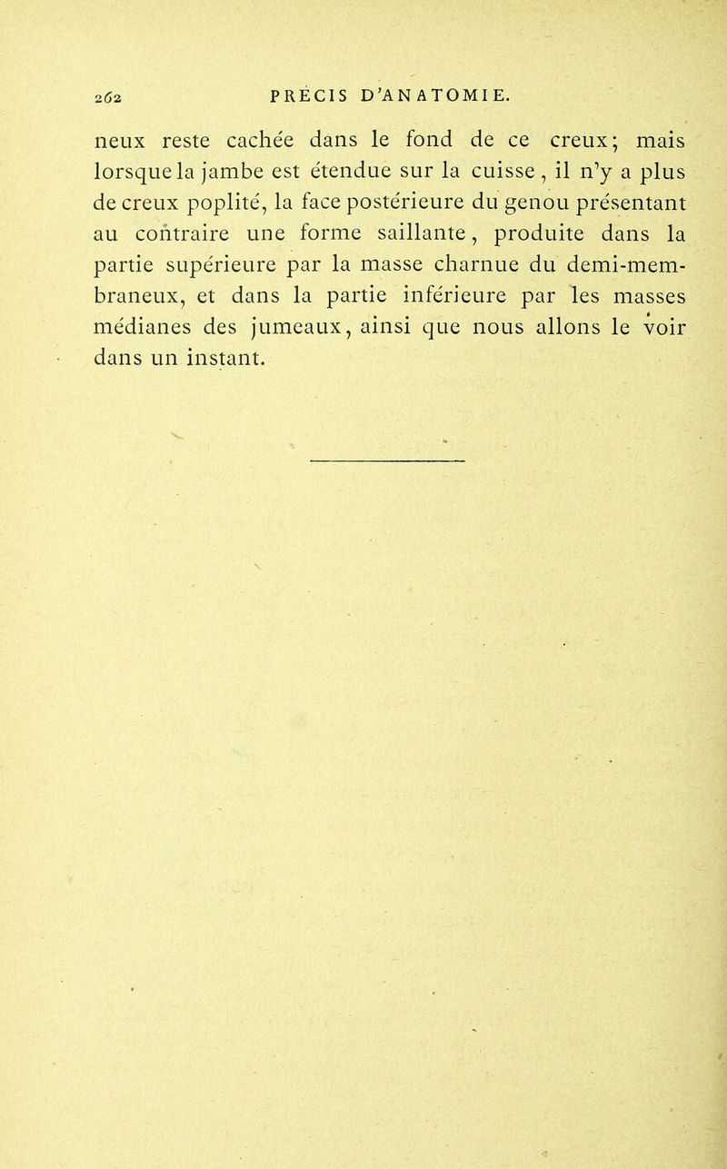 neux reste cachée dans le fond de ce creux; mais lorsque la jambe est étendue sur la cuisse , il n^ a plus de creux poplité, la face postérieure du genou présentant au contraire une forme saillante, produite dans la partie supérieure par la masse charnue du demi-mem- braneux, et dans la partie inférieure par les masses médianes des jumeaux, ainsi que nous allons le voir dans un instant.