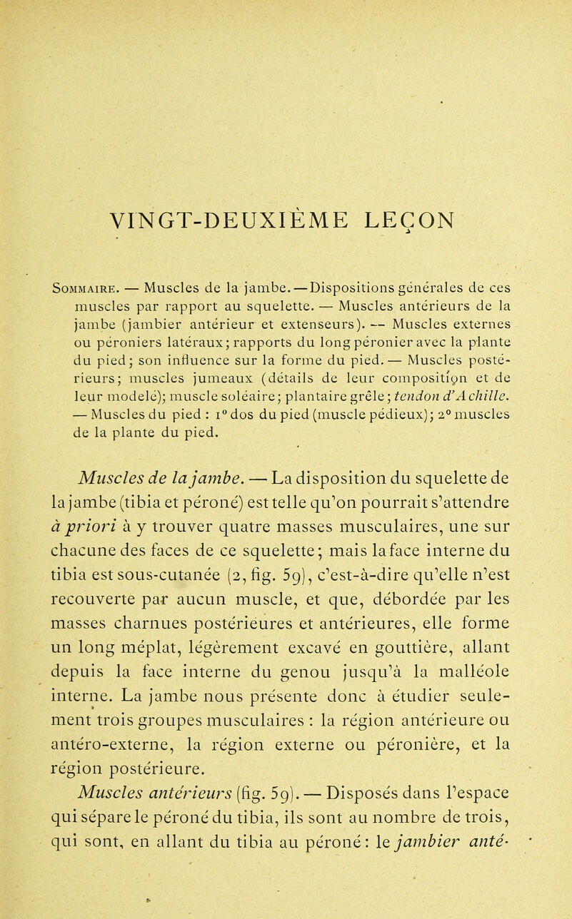 VINGT-DEUXIÈME LEÇON Sommaire. — Muscles de la jambe.—Dispositions générales de ces muscles par rapport au squelette. — Muscles antérieurs de la jambe (jambier antérieur et extenseurs). — Muscles externes ou péroniers latéraux; rapports du longpéronier avec la plante du pied; son influence sur la forme du pied,— Muscles posté- rieurs; muscles jumeaux (détails de leur compositign et de leur modelé); muscle soléaire; plantaire s,vè\e; tendon d'Achille. — Muscles du pied: i^dos du pied (muscle pédieux); 2° muscles de la plante du pied. Muscles de la jambe. — La disposition du squelette de la jambe (tibia et péroné) est telle qu'on pourrait s'attendre à priori à y trouver quatre masses musculaires, une sur chacune des faces de ce squelette; mais la face interne du tibia est sous-cutanée (2, fig. 59), c'est-à-dire qu'elle n'est recouverte par aucun muscle, et que, débordée par les masses charnues postérieures et antérieures, elle forme un long méplat, légèrement excavé en gouttière, allant depuis la face interne du genou jusqu'à la malléole interne. La jambe nous présente donc à étudier seule- ment trois groupes musculaires : la région antérieure ou antéro-externe, la région externe ou péronière, et la région postérieure. Muscles antérieurs (fig. 59). — Disposés dans l'espace qui sépare le péroné du tibia, ils sont au nombre de trois, qui sont, en allant du tibia au péroné: \q jambier anté-