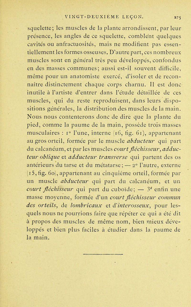 squelette; les muscles de la plante arrondissent, par leur présence, les angles de ce squelette, comblent quelques cavités ou anfractuosités, mais ne modifient pas es^sen- tiellement les formes osseuses. D^autre part, ces nombreux muscles sont en général très peu développés, confondus en des masses communes; aussi est-il souvent difficile, même pour un anatomiste exercé, d'isoler et de recon- naître distinctement chaque corps charnu. Il est donc inutile à Partiste d'entrer dans Tétude détaillée de ces muscles, qui du reste reproduisent, dans leurs dispo- sitions générales, la distribution des muscles de la main. Nous nous contenterons donc de dire que la plante du pied, comme la paume de la main, possède trois masses musculaires : 1° Tune, interne (i6, fig. 6i), appartenant au gros orteil, formée par le muscle abducteur qui part du calcanéum, et par les muscles court fléchisseur, adduc- teur oblique et adducteur transverse qui partent des os antérieurs du tarse et du métatarse; — 2° Tautre, externe (i5,fig. 60), appartenant au cinquième orteil, formée par un muscle abducteur qui part du calcanéum, et un court fléchisseur qui part du cuboïde; — 3' enfin une masse moyenne, formée d'un court fléchisseur commun des orteils^ de lombricaux et interosseux, pour les- quels nous ne pourrions faire que répéter ce qui a été dit à propos des muscles de même nom, bien mieux déve- loppés et bien plus faciles à étudier dans la paume de la main.