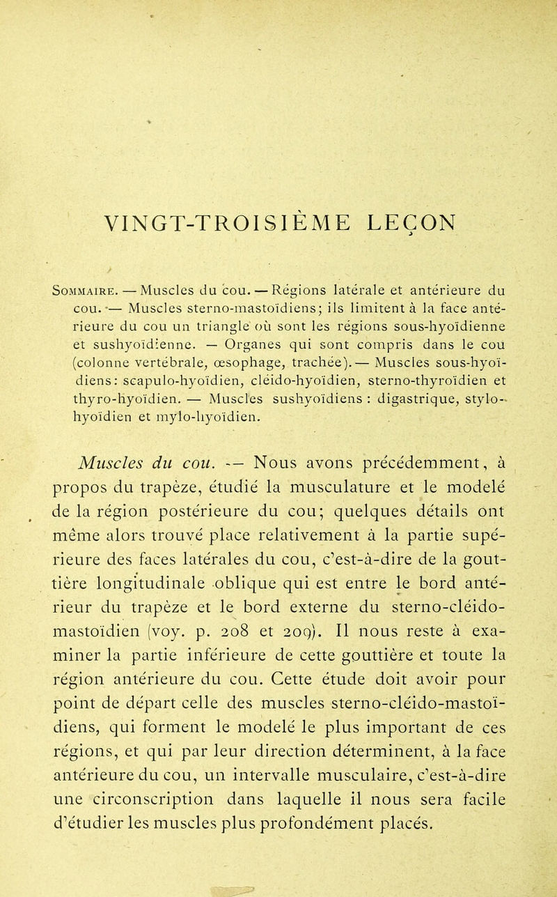 VINGT-TROISIÈME LEÇON Sommaire.—Muscles du cou. — Régions latérale et antérieure du cou.-— Muscles sterno-mastoïdiens; ils limitent à la face anté- rieure du cou un triangle où sont les régions sous-hyoïdienne et sushyoïdienne. — Organes qui sont compris dans le cou (colonne vertébrale, œsophage, trachée),— Muscles sous-hyoï- diens: seapulo-hyoïdien, cléido-hyoïdien, sterno-thyroïdien et thyro-hyoïdien. — Muscles sushyoïdiens : digastrique, stylo->^ hyoïdien et mylo-hyoïdien. Muscles du cou. Nous avons précédemment, à propos du trapèze, étudié la musculature et le modelé de la région postérieure du cou; quelques détails ont même alors trouvé place relativement à la partie supé- rieure des faces latérales du cou, c^est-à-dire de la gout- tière longitudinale oblique qui est entre le bord anté- rieur du trapèze et le bord externe du sterno-cléido- mastoïdien (voy. p. 208 et 20q). Il nous reste à exa- miner la partie inférieure de cette gouttière et toute la région antérieure du cou. Cette étude doit avoir pour point de départ celle des muscles sterno-cléido-mastoï- diens, qui forment le modelé le plus important de ces régions, et qui par leur direction déterminent, à la face antérieure du cou, un intervalle musculaire, c'est-à-dire une circonscription dans laquelle il nous sera facile d'étudier les muscles plus profondément placés.