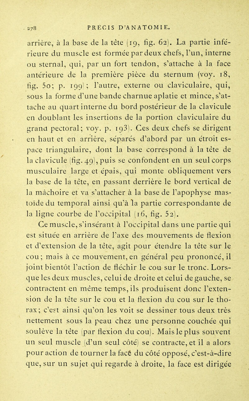 arrière, à la base de la téte (19, fig. 62). La partie infé- rieure du muscle est formée par deux chefs, Tun, interne ou sternal, qui, par un fort tendon, s^attache à la face antérieure de la première pièce du sternum (voy. 18, fig. 5o; p. 199); Tautre, externe ou claviculaire, qui, sous la forme d'une bande charnue aplatie et mince, s'at- tache au quart interne du bord postérieur de la clavicule en doublant les insertions de la portion claviculaire du grand pectoral; voy. p. 193). Ces deux chefs se dirigent en haut et en arrière, séparés d'abord par un étroit es- pace triangulaire, dont la base correspond à la tête de la clavicule (fig. 49), puis se confondent en un seul corps musculaire large et épais, qui monte obliquement vers la base de la téte, en passant derrière le bord vertical de la mâchoire et va s'attacher à la base de l'apophyse mas- toïde du temporal ainsi qu'à la partie correspondante de la ligne courbe de l'occipital (16, fig. 52). Ce muscle, s'insérant à l'occipital dans une partie qui est située en arrière de l'axe des mouvements de flexion et d'extension de la tête, agit pour étendre la tête sur le cou; mais à ce mouvement, en général peu prononcé, il joint bientôt l'action de fléchir le cou sur le tronc. Lors- que les deux muscles, celui de droite et celui de gauche, se contractent en même temps, ils produisent donc l'exten- sion de la tête sur le cou et la flexion du cou sur le tho- rax; c'est ainsi qu'on les voit se dessiner tous deux très nettement sous la peau chez une personne couchée qui soulève la tête (par flexion du cou). Mais le plus souvent un seul muscle (d'un seul côté) se contracte, et il a alors pour action de tourner la facê du côté opposé, c'est-à-dire que, sur un sujet qui regarde à droite, la face est dirigée