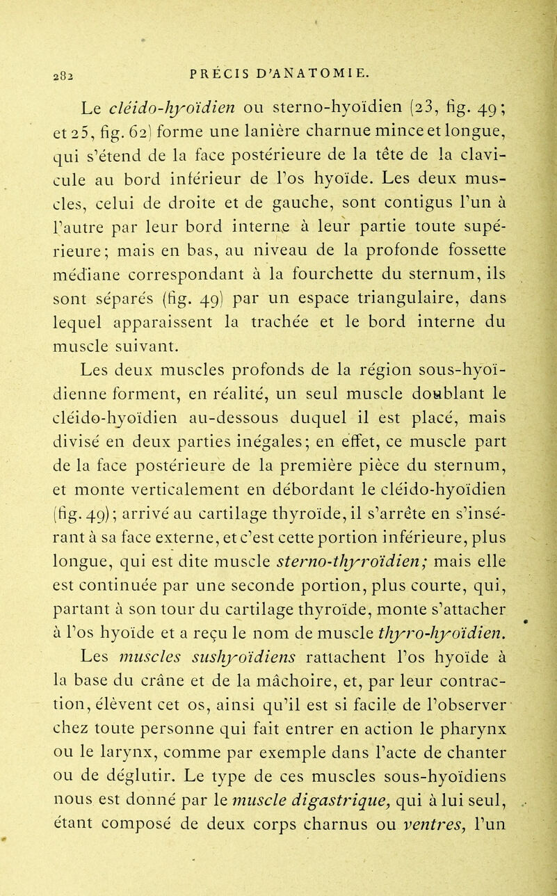 283 Le cléido-îiyoïdien ou sterno-hyoïdien (23, fig. 49; et 25, fig. 62) forme une lanière charnue mince et longue, qui s^étend de la face postérieure de la tête de la clavi- cule au bord inférieur de Pos hyoïde. Les deux mus- cles, celui de droite et de gauche, sont contigus Tun à Tautre par leur bord internée à leur partie toute supé- rieure; mais en bas, au niveau de la profonde fossette médiane correspondant à la fourchette du sternum, ils sont séparés (fig. 49) par un espace triangulaire, dans lequel apparaissent la trachée et le bord interne du muscle suivant. Les deux muscles profonds de la région sous-hyoï- dienne forment, en réalité, un seul muscle doublant le cléido-hyoïdien au-dessous duquel il est placé, mais divisé en deux parties inégales; en effet, ce muscle part de la face postérieure de la première pièce du sternum, et monte verticalement en débordant le cléido-hyoïdien (fig. 49); arrivé au cartilage thyroïde, il s^arrête en s'insé- rant à sa face externe, et c^est cette portion inférieure, plus longue, qui est dite muscle sterno-tliyi^oïdien; mais elle est continuée par une seconde portion, plus courte, qui, partant à son tour du cartilage thyroïde, monte s^attacher à Tos hyoïde et a reçu le nom de muscle thyro-hyo'idien. Les muscles sushyoïdiens rattachent Pos hyoïde à la base du crâne et de la mâchoire, et, par leur contrac- tion, élèvent cet os, ainsi qu^il est si facile de l'observer chez toute personne qui fait entrer en action le pharynx ou le larynx, comme par exemple dans Pacte de chanter ou de déglutir. Le type de ces muscles sous-hyoïdiens nous est donné par le muscle digastrique, qui à lui seul, étant composé de deux corps charnus ou ventres, Pun