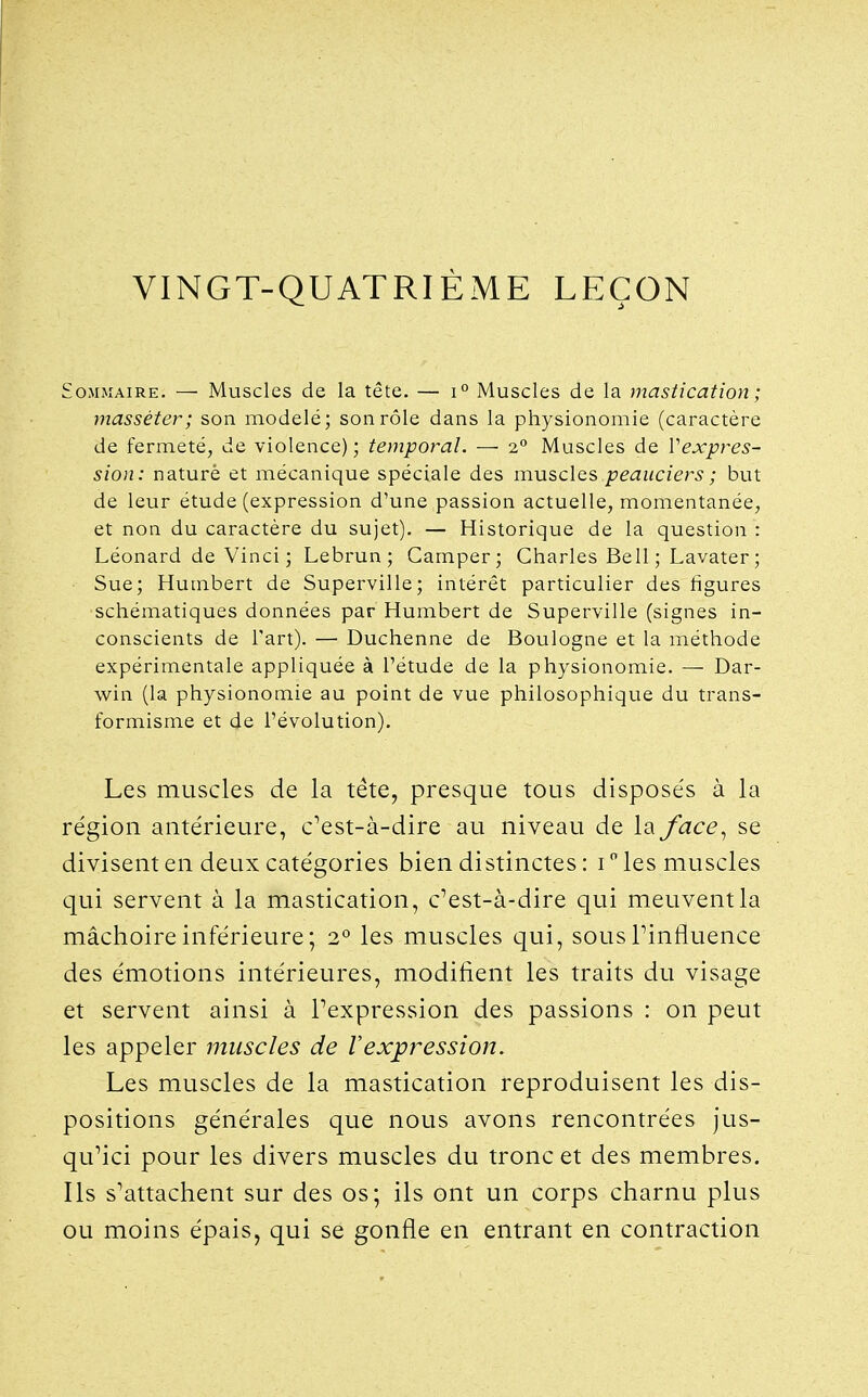 VINGT-QUATRIÈME LEÇON Sommaire. — Muscles de la tête. — i° Muscles de la mastication ; masséter; son modelé; son rôle dans la physionomie (caractère de fermeté, de violence) ; temporal. — 2° Muscles de Vexpres- sion: naturè et mécanique spéciale des muscles peauciers ; but de leur étude (expression d'une passion actuelle, momentanée, et non du caractère du sujet). — Historique de la question : Léonard de Vinci ; Lebrun; Camper; Charles Bell ; Lavater; Sue; Humbert de Superville; intérêt particulier des figures schématiques données par Humbert de Superville (signes in- conscients de l'art). — Duchenne de Boulogne et la méthode expérimentale appliquée à l'étude de la physionomie. — Dar- win (la physionomie au point de vue philosophique du trans- formisme et de l'évolution). Les muscles de la tête, presque tous disposés à la région antérieure, c'est-à-dire au niveau de la face^ se divisent en deux catégories bien distinctes : i les muscles qui servent à la mastication, c'est-à-dire qui meuvent la mâchoire inférieure; 2° les muscles qui, sous Pinfluence des émotions intérieures, modifient les traits du visage et servent ainsi à Pexpression des passions : on peut les appeler muscles de l'expression. Les muscles de la mastication reproduisent les dis- positions générales que nous avons rencontrées jus- qu'ici pour les divers muscles du tronc et des membres. Ils s'attachent sur des os; ils ont un corps charnu plus ou moins épais, qui se gonfle en entrant en contraction