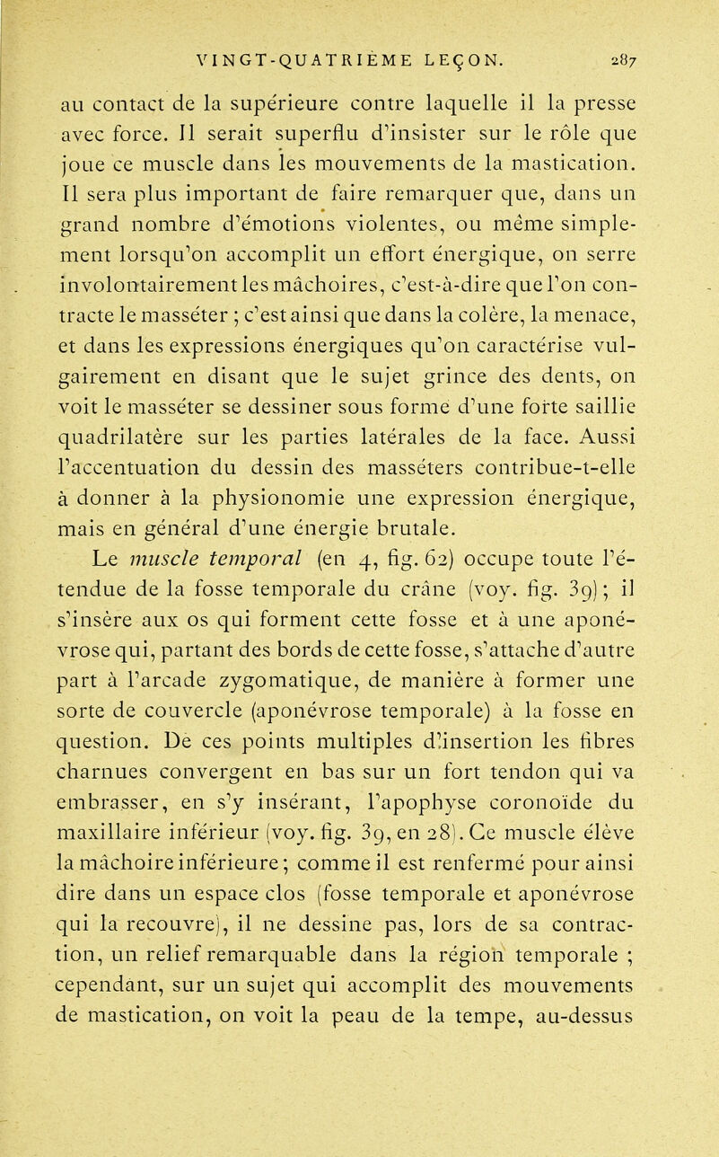 au contact de la supérieure contre laquelle il la presse avec force. Il serait superflu d'insister sur le rôle que joue ce muscle dans les mouvements de la mastication. Il sera plus important de faire remarquer que, dans un grand nombre d'émotions violentes, ou même simple- ment lorsqu'on accomplit un effort énergique, on serre involontairement les mâchoires, c'est-à-dire que Ton con- tracte le masséter ; c'est ainsi que dans la colère, la menace, et dans les expressions énergiques qu'on caractérise vul- gairement en disant que le sujet grince des dents, on voit le masséter se dessiner sous forme d'une forte saillie quadrilatère sur les parties latérales de la face. Aussi l'accentuation du dessin des masséters contribue-t-elle à donner à la physionomie une expression énergique, mais en général d'une énergie brutale. Le muscle temporal (en 4, fig. 62) occupe toute l'é- tendue de la fosse temporale du crâne (voy. fig. 39) ; il s'insère aux os qui forment cette fosse et à une aponé- vrose qui, partant des bords de cette fosse, s'attache d'autre part à l'arcade zygomatique, de manière à former une sorte de couvercle (aponévrose temporale) à la fosse en question. De ces points multiples d!insertion les fibres charnues convergent en bas sur un fort tendon qui va embrasser, en s'y insérant, l'apophyse coronoïde du maxillaire inférieur (voy. fig. 89, en 28). Ce muscle élève la mâchoire inférieure; comme il est renfermé pour ainsi dire dans un espace clos (fosse temporale et aponévrose qui la recouvre), il ne dessine pas, lors de sa contrac- tion, un relief remarquable dans la région temporale ; cependant, sur un sujet qui accomplit des mouvements de mastication, on voit la peau de la tempe, au-dessus