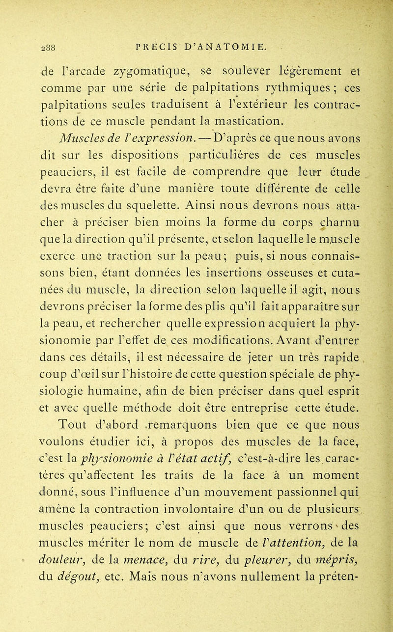 de Tarcade zygomatique, se soulever légèrement et comme par une série de palpitations rythmiques ; ces palpitations seules traduisent à l'extérieur les contrac- tions de ce muscle pendant la mastication. Muscles de l'expression. — D'après ce que nous avons dit sur les dispositions particulières de ces muscles peauciers, il est facile de comprendre que leuT étude devra être faite d'une manière toute différente de celle des muscles du squelette. Ainsi nous devrons nous atta- cher à préciser bien moins la forme du corps charnu que la direction qu'il présente, et selon laquelle le m.uscle exerce une traction sur la peau; puis, si nous connais- sons bien, étant données les insertions osseuses et cuta- nées du muscle, la direction selon laquelle il agit, nous devrons préciser la forme des plis qu'il fait apparaître sur la peau, et rechercher quelle expression acquiert la phy- sionomie par l'effet de ces modifications. Avant d'entrer dans ces détails, il est nécessaire de jeter un très rapide coup d'œil sur l'histoire de cette question spéciale de phy- siologie humaine, afin de bien préciser dans quel esprit et avec quelle méthode doit être entreprise cette étude. Tout d'abord .remarquons bien que ce que nous voulons étudier ici, à propos des muscles de la face, c'est la physionomie à Vétat actif, c'est-à-dire les . carac- tères qu'affectent les traits de la face à un moment donné, sous l'influence d'un mouvement passionnel qui amène la contraction involontaire d'un ou de plusieurs muscles peauciers; c'est ainsi que nous verrons^ des muscles mériter le nom de muscle de Vattention, de la douleur, de la menace, àu rire, du pleurer, du mépris, du dégoût, etc. Mais nous n'avons nullement la préten-
