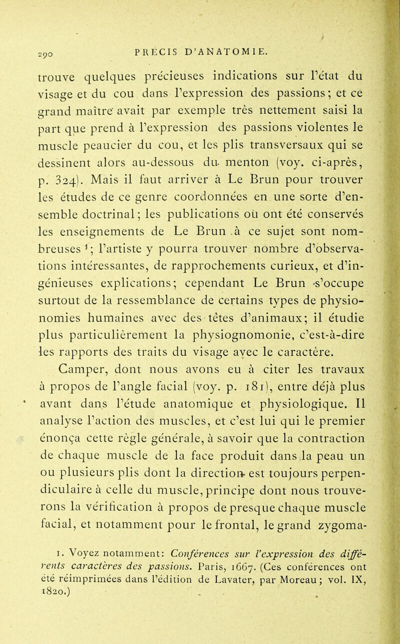 trouve quelques précieuses indications sur Pétat du visage et du cou dans Pexpression des passions ; et ce grand maître' avait par exemple très nettement saisi la part que prend à Pexpression des passions violentes le muscle peaucier du cou, et les plis transversaux qui se dessinent alors au-dessous du. menton (voy. ci-après, p. 324). Mais il faut arriver à Le Brun pour trouver les études de ce genre coordonnées en une sorte d'en- semble doctrinal; les publications où ont été conservés les enseignements de Le Brun ,à ce sujet sont nom- breuses^; Partiste y pourra trouver nombre d'observa- tions intéressantes, de rapprochements curieux, et d'in- génieuses explications; cependant Le Brun -s'occupe surtout de la ressemblance de certains types de physio- nomies humaines avec des têtes d'animaux; il étudie plus particulièrement la physiognomonie, c'est-à-dire les rapports des traits du visage avec le caractère. Camper, dont nous avons eu à citer les travaux à propos de l'angle facial (voy. p. 181), entre déjà plus avant dans l'étude anatomique et physiologique. Il analyse l'action des muscles, et c'est lui qui le premier énonça cette règle générale, à savoir que la contraction de chaque muscle de la face produit dans la peau un ou plusieurs plis dont la direction- est toujours perpen- diculaire à celle du muscle, principe dont nous trouve- rons la vérification à propos de presque chaque muscle facial, et notamment pour le frontal, le grand zygoma- I. Voyez notamment: Conférences sur l'expression des diffé- rents caractères des passions. Paris, 1667. (Ces conférences ont été réimprimées dans l'édition de Lavater, par Moreau ; vol. IX, 1820.)