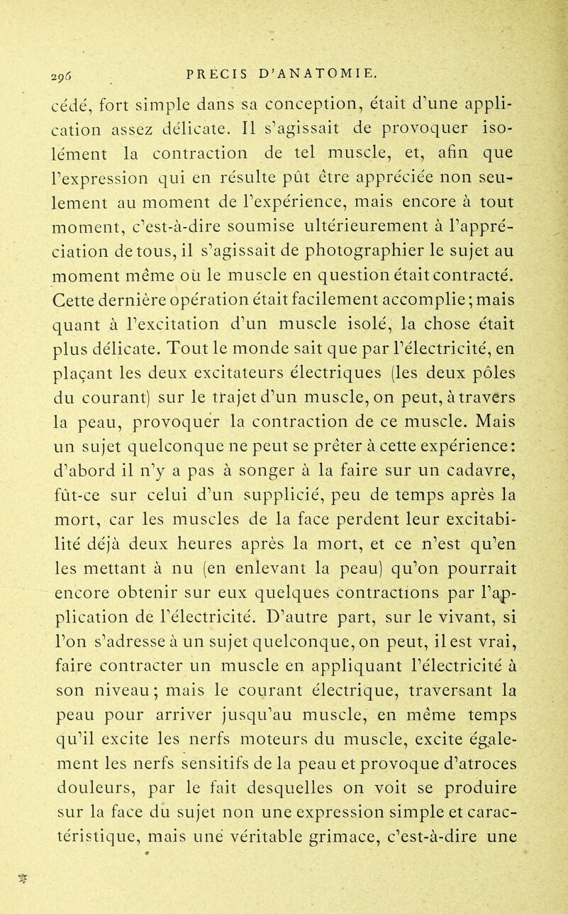 cédé, fort simple dans sa conception, était d'une appli- cation assez délicate. Il s'agissait de provoquer iso- lément la contraction de tel muscle, et, afin que Texpression qui en résulte pût être appréciée non seu- lement au moment de Texpérience, mais encore à tout moment, c'est-à-dire soumise ultérieurement à Pappré- ciation de tous, il s'agissait de photographier le sujet au moment même où le muscle en question était contracté. Cette dernière opération était facilement accomplie ; mais quant à l'excitation d'un muscle isolé, la chose était plus délicate. Tout le monde sait que par l'électricité, en plaçant les deux excitateurs électriques (les deux pôles du courant) sur le trajet d'un muscle, on peut, à travers la peau, provoquer la contraction de ce muscle. Mais un sujet quelconque ne peut se prêter à cette expérience: d'abord il n'y a pas à songer à la faire sur un cadavre, fût-ce sur celui d'un supplicié, peu de temps après la mort, car les muscles de la face perdent leur excitabi- lité déjà deux heures après la mort, et ce n'est qu^en les mettant à nu (en enlevant la peau) qu'on pourrait encore obtenir sur eux quelques contractions par l'ap- plication de l'électricité. D'autre part, sur le vivant, si l'on s'adresse à un sujet quelconque, on peut, il est vrai, faire contracter un muscle en appliquant l'électricité à son niveau ; mais le courant électrique, traversant la peau pour arriver jusqu'au muscle, en même temps qu'il excite les nerfs moteurs du muscle, excite ég.ale- ment les nerfs sensitifs de la peau et provoque d'atroces douleurs, par le fait desquelles on voit se produire sur la face du sujet non une expression simple et carac- téristique, mais une véritable grimace, c'est-à-dire une