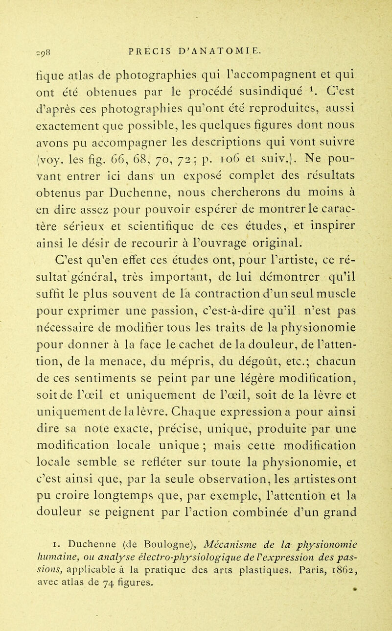 fique atlas de photographies qui raccompagnent et qui ont été obtenues par le procédé susindiqué ^ C^est diaprés ces photographies qu^ont été reproduites, aussi exactement que possible, les quelques figures dont nous avons pu accompagner les descriptions qui vont suivre (voy. les fig. 66, 68, 70, 72; p. 106 et suiv.). Ne pou- vant entrer ici dans un exposé complet des résultats obtenus par Duchenne, nous chercherons du moins à en dire assez pour pouvoir espérer de montrer le carac- tère sérieux et scientifique de ces études, et inspirer ainsi le désir de recourir à l'ouvrage original. C'est qu'en effet ces études ont, pour Tartiste, ce ré- sultat général, très important, de lui démontrer qu'il suffit le plus souvent de la contraction d'un seul muscle pour exprimer une passion, c'est-à-dire qu'il n'est pas nécessaire de modifier tous les traits de la physionomie pour donner à la face le cachet de la douleur, de l'atten- tion, de la menace, du mépris, du dégoût, etc.; chacun de ces sentiments se peint par une légère modification, soit de l'œil et uniquement de l'œil, soit de la lèvre et uniquement de la lèvre. Chaque expression a pour ainsi dire sa note exacte, précise, unique, produite par une modification locale unique ; mais cette modification locale semble se refléter sur toute la physionomie, et c'est ainsi que, par la seule observation, les artistes ont pu croire longtemps que, par exemple, l'attention et la douleur se peignent par l'action combinée d'un grand I. Duchenne (de Boulogne), Mécanisme de la physionomie humaine, ou analyse électro-physiologique de Vexpression des pas- sions, applicable à la pratique des arts plastiques. Paris, 1862, avec atlas de 74 figures.