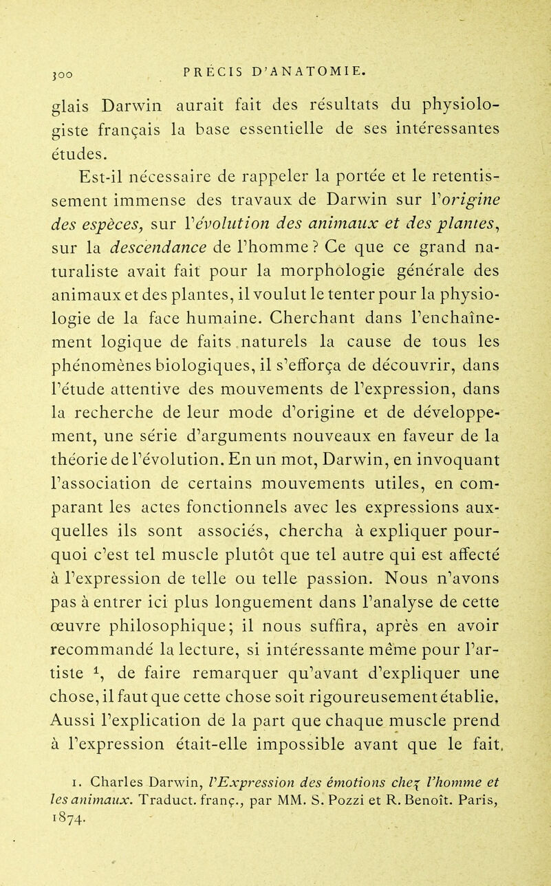 glais Darwin aurait fait des résultats du physiolo- giste français la base essentielle de ses intéressantes études. Est-il nécessaire de rappeler la portée et le retentis- sement immense des travaux de Darwin sur Vorigine des espèces, sur révolution des animaux et des plantes^ sur la descendance de Thomme ? Ce que ce grand na- turaliste avait fait pour la morphologie générale des animaux et des plantes, il voulut le tenter pour la physio- logie de la face humaine. Cherchant dans Penchaîne- ment logique de faits naturels la cause de tous les phénomènes biologiques, il s^efforça de découvrir, dans rétude attentive des mouvements de Fexpression, dans la recherche de leur mode d^origine et de développe- ment, une série d^arguments nouveaux en faveur de la théorie de révolution. En un mot, Darwin, en invoquant l'association de certains mouvements utiles, en com- parant les actes fonctionnels avec les expressions aux- quelles ils sont associés, chercha à expliquer pour- quoi c'est tel muscle plutôt que tel autre qui est affecté à l'expression de telle ou telle passion. Nous n'avons pas à entrer ici plus longuement dans l'analyse de cette œuvre philosophique; il nous suffira, après en avoir recommandé la lecture, si intéressante même pour l'ar- tiste ^, de faire remarquer qu'avant d'expliquer une chose, il faut que cette chose soit rigoureusement établie. Aussi l'explication de la part que chaque muscle prend à l'expression était-elle impossible avant que le fait. I. Charles Darwin, VExpression des émotions che:{ l'homme et les animaux. Traduct. franç., par MM. S. Pozzi et R. Benoît. Paris, 1874.