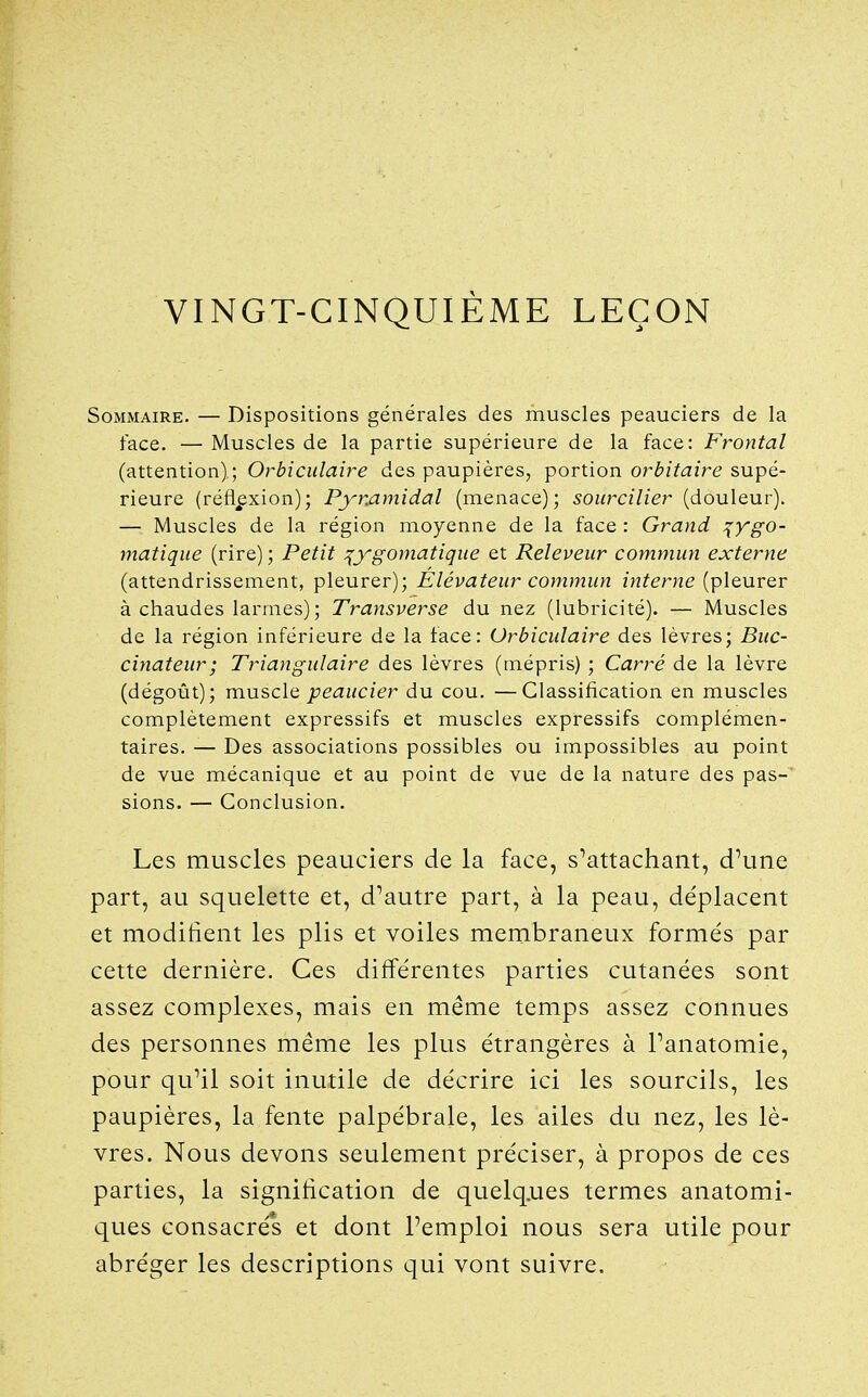 VINGT-CINQUIÈME LEÇON Sommaire. — Dispositions générales des muscles peauciers de la face. — Muscles de la partie supérieure de la face: Frontal (attention); Orbiculaire des paupières, portion orbitaire supé- rieure (réflexion); Pymmidal (menace); sourcilier (douleur). — Muscles de la région moyenne de la face : Grand ^ygo- matique (rire) ; Petit :^ygomatique et Releveur commun externe (attendrissement, pleurer); Élévateur commun interne (pleurer à chaudes larmes); Transverse du nez (lubricité). — Muscles de la région inférieure de la face: Orbiculaire des lèvres; Buc- cinateur; Triangulaire des lèvres (mépris) ; Carré de la lèvre (dégoût); musclQ peaucier du cou. —Classification en muscles complètement expressifs et muscles expressifs complémen- taires. — Des associations possibles ou impossibles au point de vue mécanique et au point de vue de la nature des pas-' sions. — Conclusion. Les muscles peauciers de la face, s^attachant, d\me part, au squelette et, d^autre part, à la peau, déplacent et modifient les plis et voiles membraneux formés par cette dernière. Ces différentes parties cutanées sont assez complexes, mais en même temps assez connues des personnes même les plus étrangères à Panatomie, pour qu^il soit inutile de décrire ici les sourcils, les paupières, la fente palpébrale, les ailes du nez, les lè- vres. Nous devons seulement préciser, à propos de ces parties, la signification de quelq.ues termes anatomi- ques consacrés et dont Pemploi nous sera utile pour abréger les descriptions qui vont suivre.