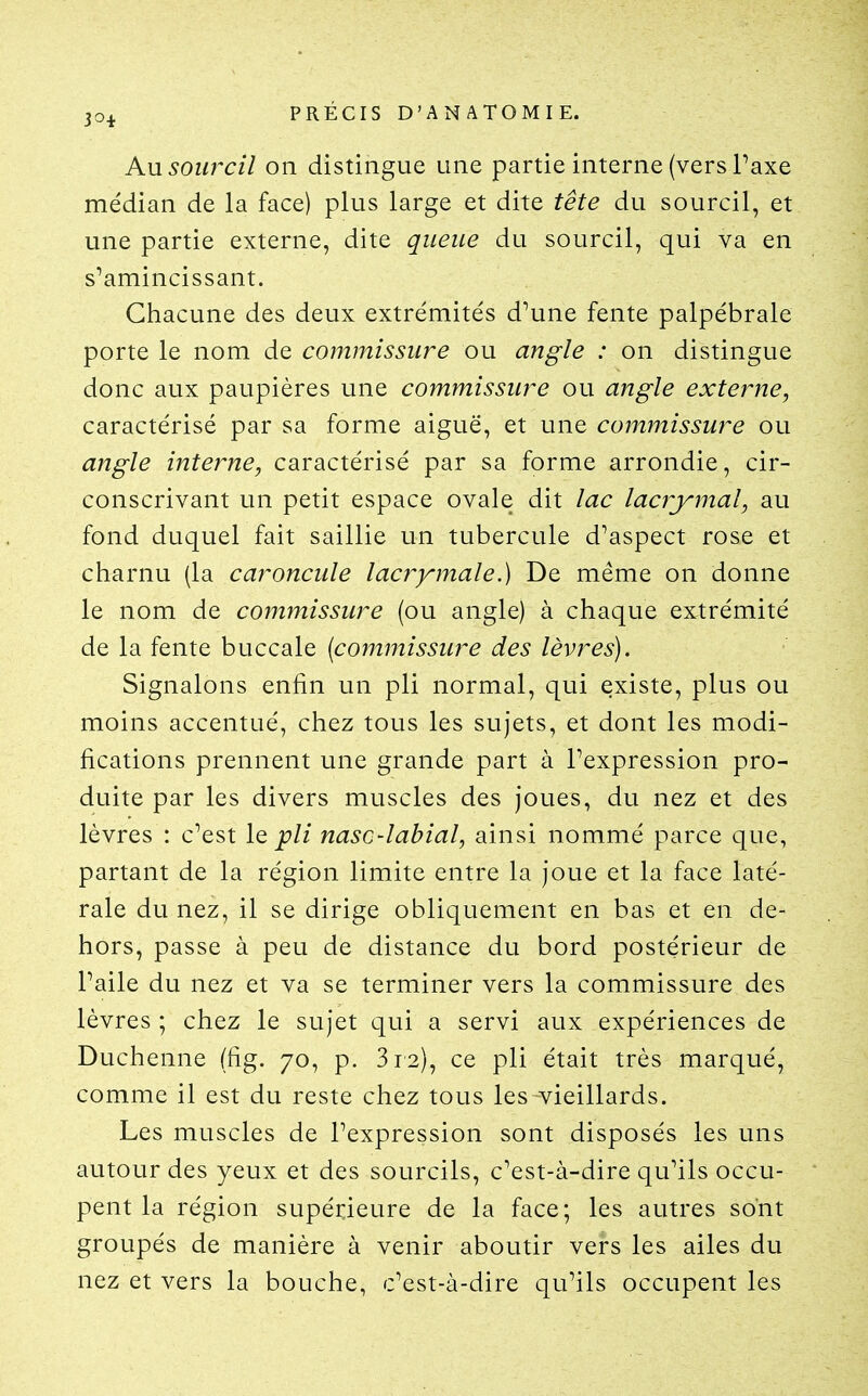 Au sourcil on distingue une partie interne (vers l'axe médian de la face) plus large et dite tête du sourcil, et une partie externe, dite queue du sourcil, qui va en s'amincissant. Chacune des deux extrémités d'une fente palpébrale porte le nom de commissure ou angle : on distingue donc aux paupières une commissure ou angle externe, caractérisé par sa forme aiguë, et une commissure ou angle interne, caractérisé par sa forme arrondie, cir- conscrivant un petit espace ovale dit lac lacrymal, au fond duquel fait saillie un tubercule d'aspect rose et charnu (la caroncule lacrymale.) De même on donne le nom de commissure (ou angle) à chaque extrémité de la fente buccale (commissure des lèvres). Signalons enfin un pli normal, qui existe, plus ou moins accentué, chez tous les sujets, et dont les modi- fications prennent une grande part à l'expression pro- duite par les divers muscles des joues, du nez et des lèvres : c'est lo. pli nasc-labial, ainsi nommé parce que, partant de la région limite entre la joue et la face laté- rale du nez, il se dirige obliquement en bas et en de- hors, passe à peu de distance du bord postérieur de l'aile du nez et va se terminer vers la commissure des lèvres ; chez le sujet qui a servi aux expériences de Duchenne (fig. 70, p. 312), ce pli était très marqué, comme il est du reste chez tous les vieillards. Les muscles de l'expression sont disposés les uns autour des yeux et des sourcils, c'est-à-dire qu'ils occu- pent la région supérieure de la face; les autres sont groupés de manière à venir aboutir vers les ailes du nez et vers la bouche, c'est-à-dire qu'ils occupent les