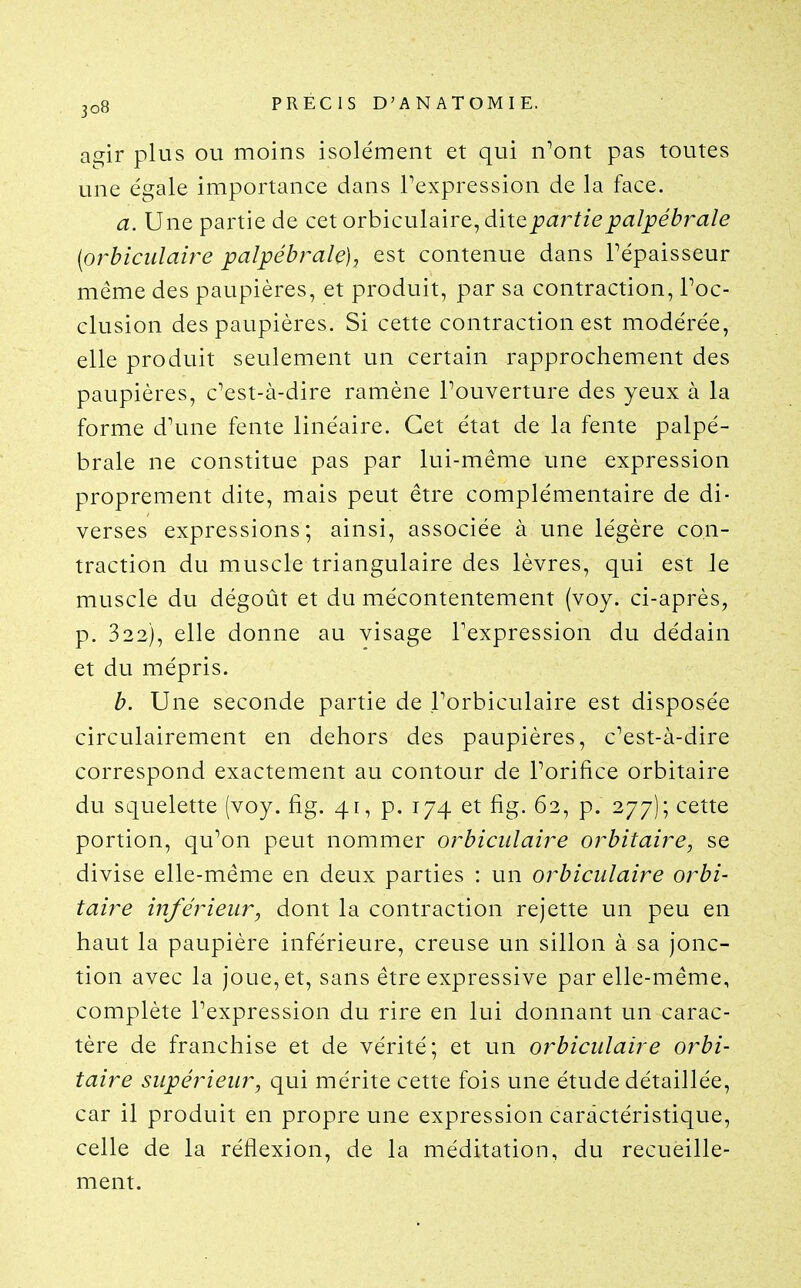 agir plus ou moins isolément et qui n^ont pas toutes une égale importance dans Texpression de la face. a. Une partie de cet orbiculaire, dite partie palpébrale [orbiciilaire palpébrale), est contenue dans Tépaisseur même des paupières, et produit, par sa contraction, Poc- clusion des paupières. Si cette contraction est modérée, elle produit seulement un certain rapprochement des paupières, c^est-à-dire ramène Touverture des yeux à la forme d\me fente linéaire. Cet état de la fente palpé- brale ne constitue pas par lui-même une expression proprement dite, mais peut être complémentaire de di- verses expressions; ainsi, associée à une légère con- traction du muscle triangulaire des lèvres, qui est le muscle du dégoût et du mécontentement (voy. ci-après, p. 322), elle donne au visage Texpression du dédain et du mépris. b. Une seconde partie de Forbiculaire est disposée circulairement en dehors des paupières, c^est-à-dire correspond exactement au contour de Porifice orbitaire du squelette (voy. fig. 41, p. 174 et fig. 62, p. 277); cette portion, qu^on peut nommer orbiculaire orbitaire, se divise elle-même en deux parties : un orbiculaire orbi- taire inférieur, dont la contraction rejette un peu en haut la paupière inférieure, creuse un sillon à sa jonc- tion avec la joue, et, sans être expressive par elle-même, complète Pexpression du rire en lui donnant un carac- tère de franchise et de vérité; et un orbiculaire orbi- taire supérieur, qui mérite cette fois une étude détaillée, car il produit en propre une expression caractéristique, celle de la réflexion, de la méditation, du recueille- ment.