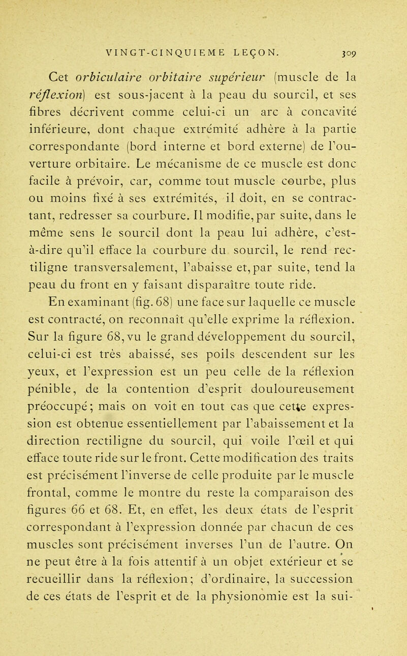 Cet orbiculaire orbitaire supérieur (muscle de la réflexion] est sous-jacent à la peau du sourcil, et ses fibres décrivent comme celui-ci un arc à concavité inférieure, dont chaque extrémité adhère à la partie correspondante (bord interne et bord externe) de l'ou- verture orbitaire. Le mécanisme de ce muscle est donc facile à prévoir, car, comme tout muscle courbe, plus ou moins hxé à ses extrémités, il doit, en se contrac- tant, redresser sa courbure. Il modifie,par suite, dans le même sens le sourcil dont la peau lui adhère, c'est- à-dire qu'il efface la courbure du sourcil, le rend rec- tiligne transversalement, l'abaisse et, par suite, tend la peau du front en y faisant disparaître toute ride. En examinant (fig. 68) une face sur laquelle ce muscle est contracté, on reconnaît qu'elle exprime la réflexion. Sur la figure 68, vu le grand développement du sourcil, celui-ci est très abaissé, ses poils descendent sur les yeux, et l'expression est un peu celle delà réflexion pénible, de la contention d'esprit douloureusement préoccupé; mais on voit en tout cas que cette expres- sion est obtenue essentiellement par l'abaissement et la direction rectiligne du sourcil, qui voile l'œil et qui efface toute ride sur le front. Cette modification des traits est précisément l'inverse de celle produite par le muscle frontal, comme le montre du reste la comparaison des figures 66 et 68. Et, en effet, les deux états de l'esprit correspondant à l'expression donnée par chacun de ces muscles sont précisément inverses l'un de l'autre. On ne peut être à la fois attentif à un objet extérieur et se recueillir dans la réflexion; d'ordinaire, la succession de ces états de l'esprit et de la physionomie est la sui-