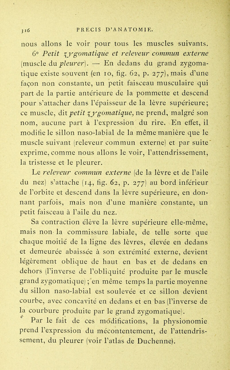 nous allons le voir pour tous les muscles suivants. 6° Petit ^jrgomatiqiie et releveiir commun externe (mu^clo, àu pleurer]. — En dedans du grand zygoma- tique existe souvent (en lo, fig. 62, p. 277), mais d^une façon non constante, un petit faisceau musculaire qui part de la partie antérieure de la pommette et descend pour s^attacher dans l'épaisseur de la lèvre supérieure; ce muscle, dit petit ^j^gùmatique, ne prend, malgré son nom, aucune part à Pexpression du rire. En effet, il modifie le sillon naso-labial de la même manière que le muscle suivant (releveur commun externe) et par suite exprime, comme nous allons le voir, Pattendrissement, la tristesse et le pleurer. Le releveur commun externe (de la lèvre et de l'aile du nez) s'attache (14, fig. 62, p. 277) au bord inférieur de Porbite et descend dans la lèvre supérieure, en don- nant parfois, mais non d'une manière constante, un petit faisceau à l'aile du nez. Sa contraction élève la lèvre supérieure elle-même, mais non- la commissure labiale, de telle sorte que chaque moitié de la ligne des lèvres, élevée en dedans et demeurée abaissée à son extrémité externe, devient légèrement oblique de haut en bas et de dedans en dehors (l'inverse de l'obliquité produite par le muscle grand zygomatique) ; en même temps la partie moyenne du sillon naso-labial est soulevée et ce sillon devient courbe, avec concavité en dedans et en bas (l'inverse de la courbure produite par le grand zygomatique). Par le fait de ces modifications, la physionomie prend l'expression du mécontentement, de l'attendris- sement, du pleurer (voir l'atlas de Duchenne).