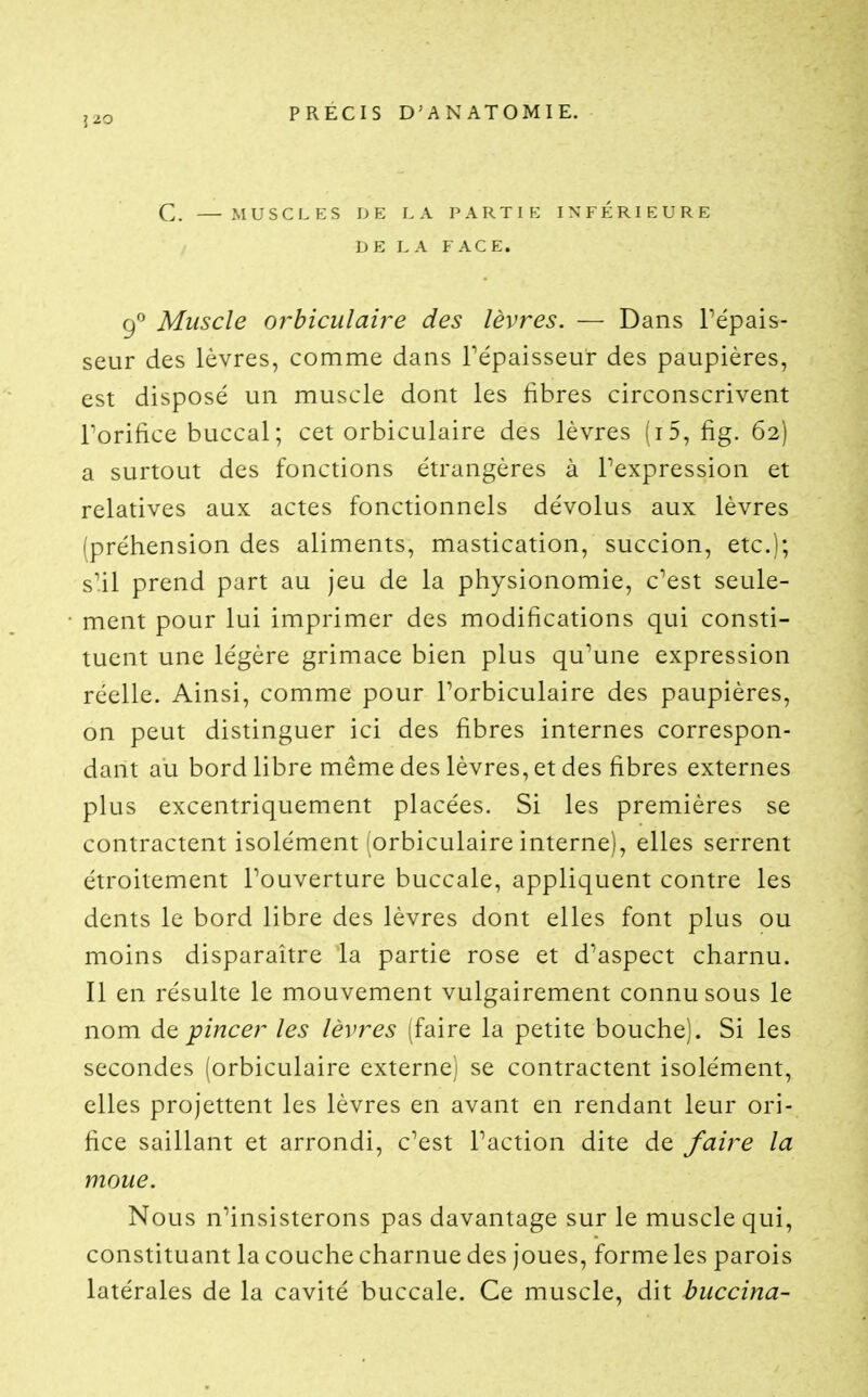 Î20 C. MUSCLES DE LA PARTIE INFÉRIEURE DE LA FACE. (f Muscle orbiculaire des lèvres. — Dans Pépais- seur des lèvres, comme dans Tépaisseur des paupières, est disposé un muscle dont les libres circonscrivent rorifice buccal; cet orbiculaire des lèvres (i5, fig. 62) a surtout des fonctions étrangères à Pexpression et relatives aux actes fonctionnels dévolus aux lèvres (préhension des aliments, mastication, succion, etc.); s'il prend part au jeu de la physionomie, c'est seule- ment pour lui imprimer des modifications qui consti- tuent une légère grimace bien plus qu'une expression réelle. Ainsi, comme pour Porbiculaire des paupières, on peut distinguer ici des fibres internes correspon- dant au bord libre même des lèvres, et des fibres externes plus excentriquement placées. Si les premières se contractent isolément orbiculaire interne), elles serrent étroitement l'ouverture buccale, appliquent contre les dents le bord libre des lèvres dont elles font plus ou moins disparaître la partie rose et d'aspect charnu. Il en résulte le mouvement vulgairement connu sous le nom àt pincer les lèvres (faire la petite bouche). Si les secondes lorbiculaire externe^ se contractent isolément, elles projettent les lèvres en avant en rendant leur ori- fice saillant et arrondi, c'est Paction dite de faire la moue. Nous n^insisterons pas davantage sur le muscle qui, constituant la couche charnue des joues, forme les parois latérales de la cavité buccale. Ce muscle, dit buccina-