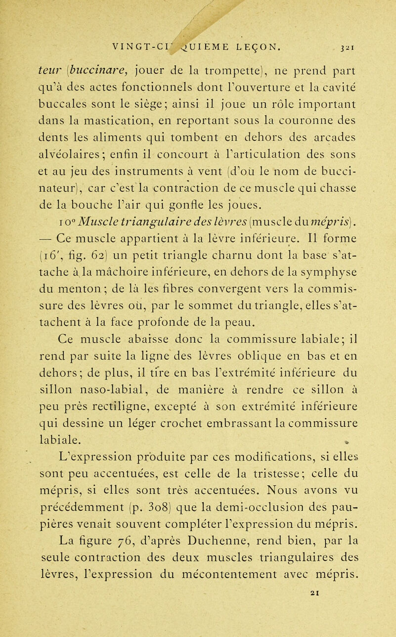 teiir (buccinare, jouer de la trompette), ne prend part qu^à des actes fonctionnels dont Touverture et la cavité buccales sont le siège; ainsi il joue un rôle important dans la mastication, en reportant sous la couronne des dents les aliments qui tombent en dehors des arcades alvéolaires; enfin il concourt à Tarticulation des sons et au jeu des instruments à vent (d^oLi le nom de bucci- nateur), car c'est la contraction de ce muscle qui chasse de la bouche Pair qui gonfle les joues. 10° Muscle triangulaire des lèvres (muscle du mépris]. — Ce muscle appartient à la lèvre inférieure. Il forme (16', fig. 62) un petit triangle charnu dont la base s'at- tache à la mâchoire inférieure, en dehors de la symphyse du menton; de là les fibres convergent vers la commis- sure des lèvres où, par le sommet du triangle, elles s'at- tachent à la face profonde de la peau. Ce muscle abaisse donc la commissure labiale; il rend par suite la ligne des lèvres oblique en bas et en dehors; de plus, il tire en bas l'extrémité inférieure du sillon naso-labial, de manière à rendre ce sillon à peu près rectiligne, excepté à son extrémité inférieure qui dessine un léger crochet embrassant la commissure labiale. » L'expression produite par ces modifications, si elles sont peu accentuées, est celle de la tristesse; celle du mépris, si elles sont très accentuées. Nous avons vu précédemment (p. 3o8) que la demi-occlusion des pau- pières venait souvent compléter l'expression du mépris. La figure 76, d'après Duchenne, rend bien, par la seule contraction des deux muscles triangulaires des lèvres, l'expression du mécontentement avec mépris. 21