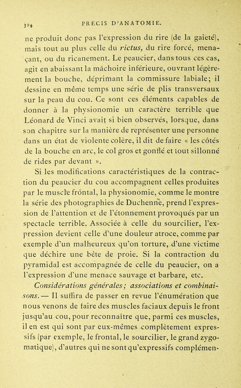 ne produit donc pas Texpression du rire (de la gaieté), mais tout au plus celle du j^ictiis, du rire forcé, mena- çant, ou du ricanement. Le peaucier, dans tous ces cas, agit en abaissant la mâchoire inférieure, ouvrant légère- ment la bouche, déprimant la commissure labiale; il dessine en même temps une série de plis transversaux sur la peau du cou. Ce sont ces éléments capables de donner à la physionomie un caractère terrible que Léonard de Vinci avait si bien observés, lorsque, dan.s son chapitre sur la manière de représenter une personne dans un état de violente colère, il dit de faire « les côtés de la bouche en arc, le col gros et gonflé et tout sillonné de rides par devant ». Si les modifications caractéristiques de la contrac- tion du peaucier du cou accompagnent celles produites par le muscl'e frontal, la physionomie, comme le montre la série des photographies de Duchenne, prend l'expres- sion de l'attention et de Pétonnement provoqués par un spectacle terrible. Associée à celle du sourciller, l'ex- pression devient celle d'une douleur atroce, comme par exemple d'un malheureux qu'on torture, d'une victime que déchire une béte de proie. Si la contraction du pyramidal est accompagnée de celle du peaucier, on a l'expression d'une menace sauvage et barbare, etc. Considérations générales ; associations et combinai- sons.— Il suffira de passer en revue l'énumération que nous venons de faire des muscles faciaux depuis le front jusqu'au cou, pour reconnaître que, parmi ces muscles, il en est qui sont par eux-mêmes complètement expres- sifs (par exemple, le frontal, le sourciller, le grand zygo- matique), d'autres qui ne sont qu'expressifs complémen-