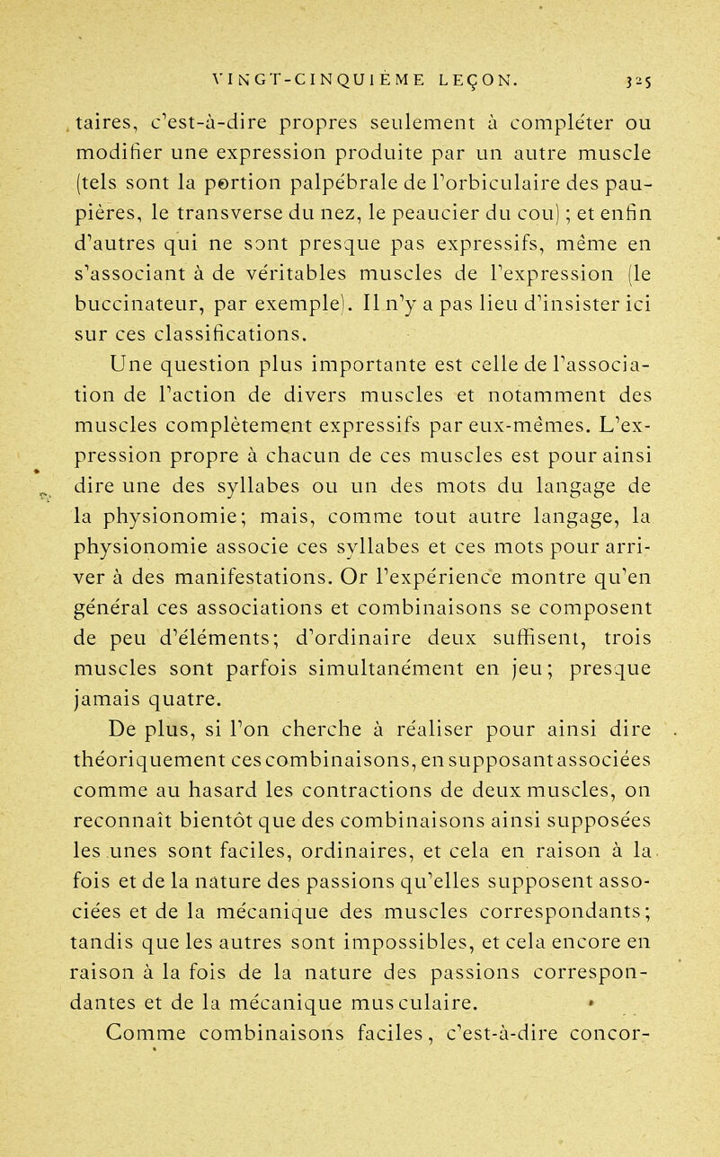 taires, c^est-à-dire propres seulement à comple'ter ou modifier une expression produite par un autre muscle (tels sont la portion palpébrale de Torbiculaire des pau- pières, le transverse du nez, le peaucier du cou) ; et enfin d^autres qui ne sont presque pas expressifs, même en s'associant à de véritables muscles de l'expression (le buccinateur, par exemple). Il n^y a pas lieu d'insister ici sur ces classifications. Une question plus importante est celle de l'associa- tion de l'action de divers muscles et notamment des muscles complètement expressifs par eux-mêmes. L^ex- pression propre à chacun de ces muscles est pour ainsi dire une des syllabes ou un des mots du langage de la physionomie; mais, comme tout autre langage, la physionomie associe ces syllabes et ces mots pour arri- ver à des manifestations. Or l'expérience montre qu'en général ces associations et combinaisons se composent de peu d'éléments; d'ordinaire deux suffisent, trois muscles sont parfois simultanément en jeu; presque jamais quatre. De plus, si l'on cherche à réaliser pour ainsi dire théoriquement ces combinaisons, ensupposantassociées comme au hasard les contractions de deux muscles, on reconnaît bientôt que des combinaisons ainsi supposées les unes sont faciles, ordinaires, et cela en raison à la. fois et de la nature des passions qu'elles supposent asso- ciées et de la mécanique des muscles correspondants; tandis que les autres sont impossibles, et cela encore en raison à la fois de la nature des passions correspon- dantes et de la mécanique musculaire. Comme combinaisons faciles, c'est-à-dire concor-