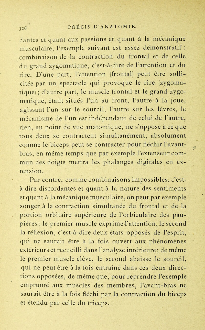 32(5' PRÉCIS D'AN ATOMIE. dantes et quant aux passions et quant à la mécanique musculaire, l'exemple suivant est assez démonstratif : combinaison de la contraction du frontal et de celle du grand zygomatique, c'est-à-dire de Pattention et du rire. D'une part, l'attention (frontal) peut être solli- citée par un spectacle qui provoque le rire (zygoma- tique) ; d'autre part, le muscle frontal et le grand zygo- matique, étant situés l'un au front, l'autre à la joue, agissant l'un sur le sourcil, l'autre sur les lèvres, le mécanisme de l'un est indépendant de celui de l'autre, rien, au point de vue anatomique, ne s'oppose à ce que tous deux se contractent simultanément, absolument comme le biceps peut se contracter pour fléchir l'avant- bras, en même temps que par exemple l'extenseur com- mun des doigts mettra les phalanges digitales en ex- tension. Par contre, comme combinaisons impossibles, c'est- à-dire discordantes et quant à la nature des sentiments et quant à la mécanique musculaire, on peut par exemple songer à la contraction simultanée du frontal et de la portion orbitaire supérieure de l'orbiculaire des pau- pières: le premier muscle exprime l'attention, le second la réflexion, c'est-à-dire deux états opposés de l'esprit, qui ne saurait être à la fois ouvert aux phénomènes extérieurs et recueilli dans l'analyse intérieure; de même le premier muscle élève, le second abaisse le sourcil, qui ne peut être à la fois entraîné dans ces deux direc- tions opposées, de même que, pour reprendre l'exemple emprunté aux muscles des membres, l'avant-bras ne saurait être à la fois fléchi par la contraction du biceps et étendu par celle du triceps.