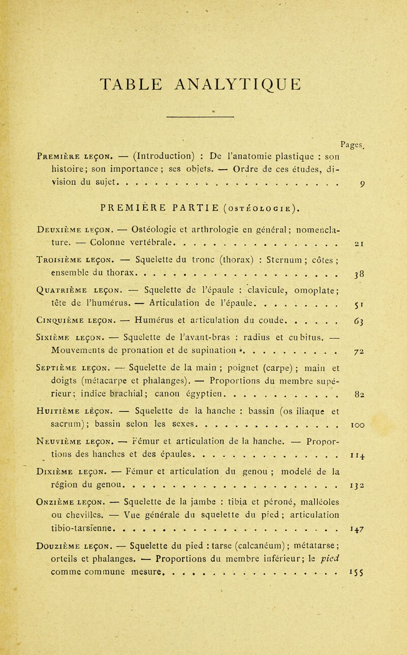 Pages. Première leçon. — (Introduction) : De l'anatomie plastique : son liistoire; son importance; ses objets. — Ordre de ces études, di- vision du sujet ■. 9 PREMIÈRE PARTI E (ostéologie). Deuxième leçon. — Ostéologie et arthrologie en général; nomencla- ture. — Colonne vertébrale 21 Troisième leçon. — Squelette du tronc (thorax) : Sternum; côtes; ensemble du thorax 38 Quatrième leçon. — Squelette de l'épaule : clavicule, omoplate; tête de l'humérus. — Articulation de l'épaule 51 Cinquième leçon. — Humérus et articulation du coude 63 Sixième leçon. — Squelette de Tavaut-bras : radius et cubitus. — Mouvements de pronation et de supination • 72 Septième leçon. — Squelette de la main ; poignet (carpe) ; main et doigts (métacarpe et phalanges). — Proportions du membre supé- rieur; indice brachial ; canon égyptien 82 Huitième leçon. — Squelette de la hanche : bassin (os iliaque et sacrum); bassin selon les sexes 100 Neuvième leçon. — Fémur et articulation de la hanche. — Propor- tions des hanches et des épaules 114 Dixième leçon. — Fémur et articulation du genou ; modelé de la région du genou 132 Onzième leçon. — Squelette de la jambe : tibia et péroné, malléoles ou chevilles. — Vue générale du squelette du pied ; articulation tibio-tarsienne 14.7 Douzième leçon. — Squelette du pied : tarse (calcanéum) ; métatarse; orteils et phalanges. — Proportions du membre inférieur; le pied comme commune mesure iS5