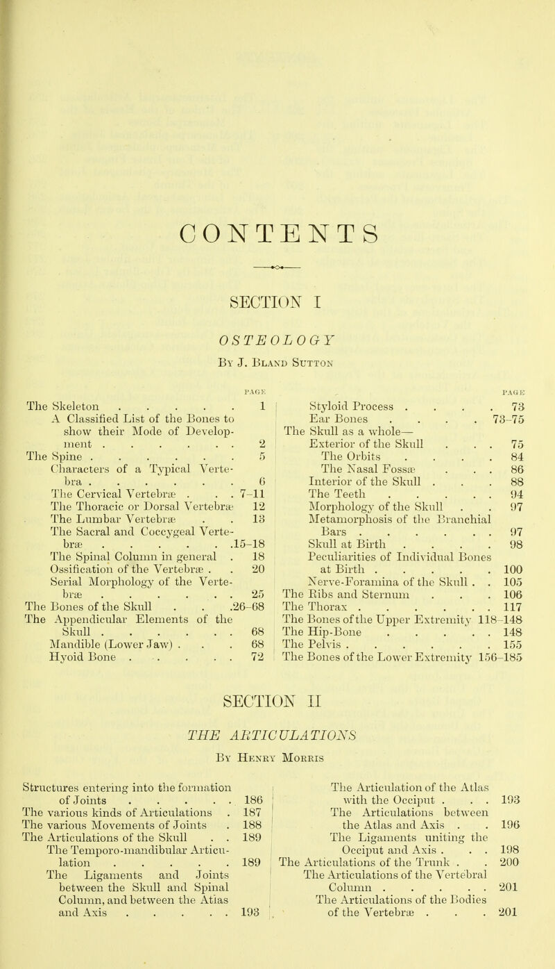 CONTENTS SECTION I OSTEOLOGY By J. Bland Sutton PAGE , PAGE The Skeleton 1 ' Styloid Process . 73 A Classified List of the Bones to Ear Bones 73-75 show their Mode of Develop- The Skull as a whole— ment . . . . . . 2 Exterior of the Skull 75 The Spine 5 The Orbits 84 Characters of a Typical Verte- The Nasal Fossae 86 bra ...... 0 Literior of the Skull . 88 The Cervical Vertebrae . . . 7 -11 The Teeth 94 The Thoracic or Dorsal Vertebrae 12 Morphology of the Skull 97 The Liirabar Vertebrae 18 Metamorphosis of the Branchial The Sacral and Coccygeal Verte- Bars . . . . . 97 brse 15- -18 Skull at Birth . 98 The Spinal Column in general . Ossification of the Vertebrae . 18 Peculiarities of Individual Bones 20 at Birth .... 100 Serial Morphology of the Verte- Nerve-Foramina of the Skull . 105 bras 25 The Eibs and Sternum 106 The Bones of the Skull . . .26- -68 The Thorax 117 The Appendicular Elements of the The Bones of the Upper Extremity 118- -148 Skull 68 The Hip-Bone . . . \ 148 Mandible (Lower Jaw) . 68 The Pelvis 155 Hyoid Bone 72 The Bones of the Lower Extremity 156- -185 SECTION II THE ABTICULATIONS By Henry Morris Structures entering into the formation of Joints The various kinds of Articulations The various Movements of Joints The Articulations of the Skull . . The Temporo-mandibular Articu- lation ..... The Ligaments and Joints between the Skull and Spinal Column, and between the Atias and Axis . . . . . 186 187 188 189 189 193 The Articulation of the Atlas with the Occiput . . . 193 The Articulations between the Atlas and Axis . . 196 The Ligaments uniting the Occiput and Axis . . . 198 The Articulations of the Trunk . . 200 The Articulations of the Vertebral Column 201 The Articulations of the Bodies of the Vertebrae . . . 201