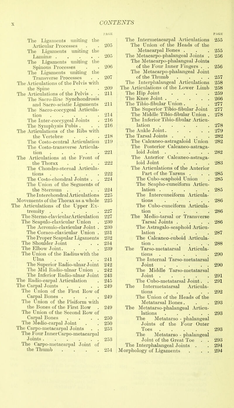 The Ligaments uniting the Articular Processes . . 205 The Ligaments uniting the Laminae 205 The Ligaments uniting the Spinous Processes . . 206 The Ligaments uniting the Transverse Processes . . 207 The Articulations of the Pelvis with the Spine .... 209 The Articulations of the Pelvis . . 211 The Sacro-iliac Synchondrosis and Sacro-sciatic Ligaments 211 The Sacro-coccygeal Articula- tion . . . . .214 The Inter-coccygeal Joints . 216 The Symphysis Pubis . . . 216 The Articulations of the Ribs with the Vertebrae . . .218 The Costo-central Articulation 219 The Costo-transverse Articula- tion 221 The Articulations at the Front of the Thorax . . . . 222 The Chondro-sternal Articula- tions 222 The Costo-chondral Joints . . 224 The Union of the Segments of the Sternum . . . . 224 The Interchondral Articulation s 225 Movements of the Thorax as a whole 225 The Articulations of the Upper Ex- tremity 227 The Sterno-clavicularArticulation 227 The Scapulo-clavicular Union . 230 The Acromio-clavicular Joint . 230 The Coraco-clavicular Union . 231 The Proper Scapular Ligaments 232 The Shoulder Joint . . . 234 The Elbow Joint. . . .239 The Union of the Eadiuswith the Ulna 241 The Superior Piadio-ulnar Joint 242 The Mid Eadio-ulnar Union . 242 The Inferior Piadio-ulnar Joint 243 The Radio-carpal Articulation . 245 The Carpal Jomts . . . . 249 The Union of the First Row of Carpal Bones .... 249 The Union of the Pisiform with the Bones of the First Row . 249 The Union of the Second Row of Carpal Bones . . . . 250 The Medio-carpal Joint . . 250 The Carpo-metacarpal Joints . . 253 The Four Inner Carpo-metacarpal Joints 253 The Carpo-metacarpal Joint of the Thumb .... 254 PAGE The Intermetacarpal x\rticulations 255 The Union of the Heads of the Metacarpal Bones . . . 255 The Metacarpo-phalangeal Joints . 256 The Metacarpo-phalangeal Joints of the Four Inner Fingers . . 256 The Metacarpo-phalangeal Joint of the Thumb . . . . 257 The Interphalangeal Articulations 258 The Articulations of the Lower Limb 258 The Hip Joint . . . .259 The Knee Joint 266 The Tibio-fibular Union . . .277 The Superior Tibio-tibular Joint 277 The Middle Tibio-fibular Union . 278 The Inferior Tibio-fibular Articu- lation 278 The Ankle Joint. . ... 279 The Tarsal Joints .... 282 The Calcaneo-astragaloid Union 282 The Posterior Calcaneo-astraga- loid Joint 282 The Anterior Calcaneo-astraga- loid Joint .... 283 The Articulations of the Anterior Part of the Tarsus . . . 285 The Cubo-scaphoid Union . 285 The Scapho-cuneiform Articu- lation 285 The Intercuneiform Articula- tions 286 The Cubo-cuneiform Articula- tion 286 The Medio-tarsal or Transverse Tarsal Joints . . . . 286 The Astragalo-scaphoid Articu- lation 287 The Calcaneo-cuboid Articula- tion . . . . . . 288 Tarso-metatarsal Articula- tions . . . . .290 The Internal Tarso-metatarsal Joint 290 The Middle Tarso-metatarsal Joint 291 The Cubo-metatarsal Joint. . 291 Internietatarsal Articula- tions 292 The Union of the Pleads of the Metatarsal Bones. . . 293 Metatarso-phalangeal Articu- lations 293 The Metatarso - phalangeal Joints of the Four Outer Toes 293 The Metatarso - phalangeal Joint of the Great Toe . . 293 The Interphalangeal Joints . . 294 Morphology of Ligaments . . . 294 The The Th(