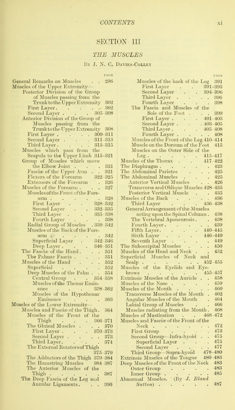 SECTION III THE MUSCLES By J. N. C. Davies-Colley General Kemarks on Muscles . . Muscles of the Upper Extremity— Posterior Division of the Group of Muscles passing from the Trunk to the Upper Extremity First Layer Second Layer . . . 305 Anterior Division of the Group of Muscles passing from the Trunk to the Upper Extremity First Layer . ... 309 Second Layer , . . 311 Third Layer. . . . 313 Muscles which pass from the Scapula to the tipper Limb 315 Group of Muscles which move the Elbow Joint . Fasciae of the Upper Arm . Flexors of the Forearm 322- Extensors of the Forearm Muscles of the Forearm . . . Muscles of the Front of the Fore- PAGE 296 302 302 308 arm ..... First Layer . . 328 Second Layer . . 332- Third Layer . . 335- Fourth Layer • . Kadial Group of Muscles . 339- 308 311 -313 -315 -321 321 321 325 326 327 328 332 335 338 338 342 Muscles of the Back of the Fore- arm 342 Superficial Layer . 342-346 Deep Layer. . . 346-351 The Fasciae of the Hand. . . 351 The Palmar Fascia . . .351 Muscles of the Hand . . . 352 Superficial .... 352 Deep Muscles of the Palm . . 354 Central Group . . 354-358 Muscles of the Thenar Emin- ence . . . 358-362 Muscles of the Hypothenar Eminence . . . 363 Muscles of the Lower Extremity— Muscles and Fascise of the Thigh. 364 Muscles of the Front of the Thigh . . . 366-371 The Gluteal Muscles . . . 370 First Layer . . . 370-373 Second Layer . . . . 373 Third Layer. . . . 374 The External Eotators of Thigh 375-379 The Adductors of the Thigh 379-384 The Hamstring Muscles 384-387 The Anterior Muscles of the Thigh 387 The Deep Fascia of the Leg and Annular Ligaments. . . 390 Muscles of the back of the Leg First Layer . . 391- Second Layer . . 394- Third Layer . . . . Fourth Layer The Fascia and Muscles of the Sole of the Foot . . . First Layer . . . 401- Second Layer . . . 403- Third Layer . . . 405 Fourth Layer . . . . Muscles of the Front of the Leg 410- Muscle on the Dorsum of the Foot Muscles on the Outer Side of the Let 415- 417- Muscles of the Thorax . The Diaphragm The Abdominal Parietes . . . The Abdominal Muscles Anterior Vertical Muscles . . Transverse and Oblique Muscles 428 Posterior Vertical Muscle Muscles of the Back . . . . Third Layer . . . 436 General Arrangement of the Muscles acting upon the Spinal Column . The Vertebral Aponeurosis. Fourth Layer Fifth Layer.... Sixth Layer Seventh Layer The Suboccipital Muscles Muscles of the Head and Neck . Superficial Muscles of Neck Scalp Muscles of the Eyelids and brows ..... Extrinsic Muscles of the Auricle . Muscles of the Nose . Muscles of the Mouth . Transverse Muscles of the Mouth Angular Muscles of the Mouth Labial Group of Muscles Muscles radiating from the Mouth Muscles of Mastication . . 468 Muscles and Fasciae of the Front of the Neck .... First Group Second Group—Infra-hyoid Superficial Layer Second Layer Third Group—Supra-hyoid Extrinsic Muscles of the Tongue Deep Muscles of the Front of the Neck Outer Group .... Inner Group . . . . . Abnormal Muscles. (By J. Bland Sutton) ..... 440 446- and 452- Eye- 455- 478- 480 391 -393 -396 396 398 399 -403 405 408 408 -414 415 -417 -422 423 425 425 426 -435 435 436 -438 438 438 439 -445 -449 449 450 452 -455 -457 458 459 460 462 464 466 468 -472 472 473 475 475 477 -480 -483 483 483 485 487